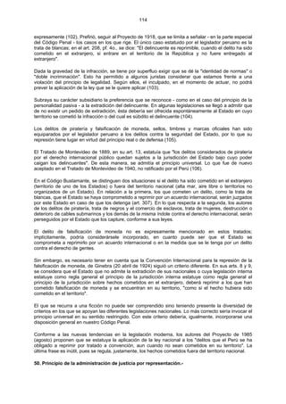 114
expresamente (102). Prefirió, seguir al Proyecto de 1918, que se limita a señalar - en la parte especial
del Código Penal - los casos en los que rige. El único caso estatuido por el legislador peruano es la
trata de blancas; en el art. 208, pf. 4o., se dice: "El delincuente es reprimible, cuando el delito ha sido
cometido en el extranjero, si entrare en el territorio de la República y no fuere entregado al
extranjero".
Dada la gravedad de la infracción, se tiene por superfluo exigir que se dé la "identidad de normas" o
"doble incriminación". Esto ha permitido a algunos juristas considerar que estamos frente a una
violación del principio de legalidad. Según ellos, el inculpado, en el momento de actuar, no podrá
prever la aplicación de la ley que se le quiere aplicar (103).
Subraya su carácter subsidiario la preferencia que se reconoce - como en el caso del principio de la
personalidad pasiva - a la extradición del delincuente. En algunas legislaciones se llegó a admitir que
de no existir un pedido de extradición, ésta debería ser ofrecida espontáneamente al Estado en cuyo
territorio se cometió la infracción o del cual es súbdito el delincuente (104).
Los delitos de piratería y falsificación de moneda, sellos, timbres y marcas oficiales han sido
equiparados por el legislador peruano a los delitos contra la seguridad del Estado, por lo que su
represión tiene lugar en virtud del principio real o de defensa (105).
El Tratado de Montevideo de 1889, en su art. 13, estatuía que "los delitos considerados de piratería
por el derecho internacional público quedan sujetos a la jurisdicción del Estado bajo cuyo poder
caigan los delincuentes". De esta manera, se admitía el principio universal. Lo que fue de nuevo
aceptado en el Tratado de Montevideo de 1940, no ratificado por el Perú (106).
En el Código Bustamante, se distinguen dos situaciones si el delito ha sido cometido en el extranjero
(territorio de uno de los Estados) o fuera del territorio nacional (alta mar, aire libre o territorios no
organizados de un Estado). En relación a la primera, los que cometen un delito, como la trata de
blancas, que el Estado se haya comprometido a reprimir por un acuerdo internacional, serán juzgados
por este Estado en caso de que los detenga (art. 307). En lo que respecta a la segunda, los autores
de los delitos de piratería, trata de negros y el comercio de esclavos, trata de mujeres, destrucción o
deterioro de cables submarinos y los demás de la misma índole contra el derecho internacional, serán
perseguidos por el Estado que los capture, conforme a sus leyes.
El delito de falsificación de moneda no es expresamente mencionado en estos tratados;
implícitamente, podría considerársele incorporado, en cuanto puede ser que el Estado se
comprometa a reprimirlo por un acuerdo internacional o en la medida que se le tenga por un delito
contra el derecho de gentes.
Sin embargo, es necesario tener en cuenta que la Convención Internacional para la represión de la
falsificación de moneda, de Ginebra (20 abril de 1924) siguió un criterio diferente. En sus arts. 8 y 9,
se considera que el Estado que no admite la extradición de sus nacionales o cuya legislación interna
estatuye como regla general el principio de la jurisdicción interna estatuye como regla general el
principio de la jurisdicción sobre hechos cometidos en el extranjero, deberá reprimir a los que han
cometido falsificación de moneda y se encuentran en su territorio, "como si el hecho hubiera sido
cometido en el territorio".
El que se recurra a una ficción no puede ser comprendido sino teniendo presente la diversidad de
criterios en los que se apoyan las diferentes legislaciones nacionales. Lo más correcto sería invocar el
principio universal en su sentido restringido. Con este criterio debería, igualmente, incorporarse una
disposición general en nuestro Código Penal.
Conforme a las nuevas tendencias en la legislación moderna, los autores del Proyecto de 1985
(agosto) proponen que se estatuya la aplicación de la ley nacional a los "delitos que el Perú se ha
obligado a reprimir por tratado a convención, aun cuando no sean cometidos en su territorio". La
última frase es inútil, pues se regula, justamente, los hechos cometidos fuera del territorio nacional.
50. Principio de la administración de justicia por representación.-
 