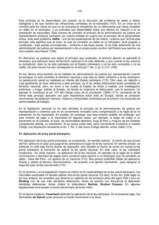 115
Este principio se ha desarrollado con ocasión de la discusión del problema de saber si deben
castigarse y de qué manera las infracciones cometidas en el extranjero (107). En un inicio se le
concibió para los casos en que no se concedía la extradición de un delincuente que había cometido
un delito en el extranjero, y se estimaba que desarrollaba todos sus efectos en relación a la no
extradición de nacionales. Esta manera de concebir el principio de la administración de justicia por
representación producía confusión por cuanto entraba en pugna con el principio de la personalidad
activa. Ante este problema, Hafter - uno de los sostenedores de tal criterio - sostuvo que "al final este
principio sólo significa que el suizo, el cual ha cometido un delito en el extranjero, será juzgado y
condenado - bajo ciertas circunstancias - conforme a las leyes suizas. Si se trata solamente de una
administración de justicia por representación o de un propio poder punitivo del Estado que reprime, es
una cuestión secundaria" (108).
En Alemania, se sostiene que según el principio aquí analizado, el derecho alemán es aplicable al
extranjero que delinquió fuera del territorio nacional si ha sido detenido, y aun cuando la ley autoriza
su extradición, ésta no ha sido solicitada por el Estado interesado o no ha sido concedida o no es
viable. De esta manera ha sido consagrado en el artículo 7, No. 2, pf. 2, C.P. (109).
En los últimos años también se ha hablado de administración de justicia por representación cuando
se persigue un acto cometido en territorio nacional y que sólo es delito conforme a la ley extranjera.
La persecución penal es realizada en interés del Estado extranjero (110). Otro caso, en relación a
cual igualmente se hace referencia a este principio, es el de ciertas infracciones leves cometidas en
territorio nacional; pero, en torno a las cuales el Estado se limita a realizar una investigación
preliminar, y luego, solicita al Estado, de donde es originario el delincuente, que lo sancione. Un
ejemplo lo constituye el art. 101 del Código suizo de la circulación (1958) (111). concebido de tal
forma este principio adquiere una gran importancia sobre todo en Europa, donde se producen
movimientos de población intensos, masivos y temporales (motivados por el turismo o la búsqueda de
oportunidades de trabajo).
En la legislación nacional no ha sido admitido el principio de la administración de justicia por
representación y creemos que no es conveniente invocarlo como compensación a la regla de la no
extradición de los nacionales. Es posible, sin embargo, que esta omisión posible, sin embargo, que
esta omisión dé lugar a la impunidad en algunos casos; por ejemplo, si luego de matar a un
panameño en el Canadá, el autor, de nacionalidad alemana, huye al Perú y ninguno de los Estados
competentes solicita, su extradición. Si se quiere evitar esto, sería conveniente incorporar a nuestro
Código una disposición semejante al art. 7, No. 2, del nuevo Código alemán, antes citado (112).
51. Aplicación de la ley penal extranjera.-
Por aplicación de la ley penal extranjera, se comprende - en sentido estricto - el hecho de que el juez
del foro aplica en el caso que juzga la ley extranjera en lugar de la ley nacional. En sentido amplio. se
entiende no sólo esta forma directa de aplicación, sino también el hecho de tomar en cuenta la ley
penal extranjera al momento de aplicar la ley penal nacional. En este caso, la ley extranjera
condiciona - en cierta manera - la aplicación de la ley nacional. Un ejemplo es la regla de la doble
incriminación o identidad de reglas como condición para reprimir a un extranjero que ha cometido un
delito - fuera del Perú - en agravio de un nacional (113). Nos parece preferible hablar de aplicación
directa y utilizar el término reconocimiento - de acuerdo a la opinión dominante - para designar el
segundo caso arriba mencionado (114).
En la doctrina y en la legislación impera el criterio de la inaplicabilidad de la ley penal extranjera. Los
tribunales nacionales no tienden aplicar sino la ley penal nacional. Es decir, la lex fori. Esta regla no
es muy antigua, se considera que alcanzó su vigencia en los primeros años del signo XIXI y tuvo en
Binding uno de sus más decididos defensores. Antes se admitía con frecuencia la aplicación
decididos defensores. Antes criterio lo defendieron Bartolo, Grotius Carpzov. En algunas
legislaciones se le aceptó a través del principio de la lex mitior.
En la época moderna, Feuerbach defendió la aplicación de la ley extranjera. En el presente siglo, fue
Donnedieu de Vabres quien provocó un fuerte movimiento a su favor.
 