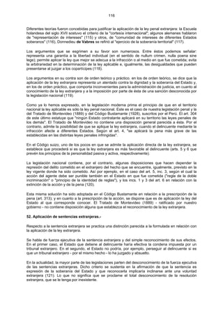 116
Diferentes teorías fueron concebidas para justificar la aplicación de la ley penal extranjera: la Escuela
holandesa del siglo XVII sostuvo el criterio de la "cortesía internacional"; algunos alemanes hablaron
de "representación de intereses" (115) y otros, de "comunidad de intereses de diferentes Estados
soberanos" (116), Donnedieu de Vabres se refirió al "ejercicio de la soberanía territorial" (117).
Los argumentos que se esgrimen a su favor son numerosos. Entre éstos podemos señalar:
representa una garantía a la libertad individual (en el sentido de nullum crimen, nulla poena sine
lege); permite aplicar la ley que mejor se adecua a la infracción o al medio en que fue cometida; evita
la arbitrariedad en la determinación de la ley aplicable e, igualmente, las desigualdades que pueden
presentarse al juzgar a los copartícipes (118).
Los argumentos en su contra son de orden teórico y práctico. en los de orden teórico, se dice que la
aplicación de la ley extranjera representa un atentado contra la dignidad y la soberanía del Estado y,
en los de orden práctico, que comporta inconvenientes para la administración de justicia, en cuanto al
conocimiento de la ley extranjera y a la imposición por parte de ésta de una sanción desconocida por
la legislación nacional (119).
Como ya lo hemos expresado, en la legislación moderna prima el principio de que en el territorio
nacional la ley aplicable es sólo la ley penal nacional. Este es el caso de nuestra legislación penal y la
del Tratado de Montevideo (1889) y del Código Bustamante (1928), suscritos por el Perú. El art. 304
de este último estatuye que "ningún Estado contratante aplicará en su territorio las leyes penales de
los demás". El Tratado de Montevideo no contiene una disposición general parecida a ésta. Por el
contrario, admite la posibilidad de que se aplique la ley extranjera, cuando el delincuente mediante la
infracción afecte a diferentes Estados. Según el art. 4, "se aplicará la pena más grave de las
establecidas en las distintas leyes penales infringidas".
En el Código suizo, uno de los pocos en que se admite la aplicación directa de la ley extranjera, se
establece que procederá si es que la ley extranjera es más favorable al delincuente (arts. 5 y 6 que
prevén los principios de la personalidad pasiva y activa, respectivamente).
La legislación nacional contiene, por el contrario, algunas disposiciones que hacen depender la
represión del delito cometido en el extranjero del hecho que se encuentre, igualmente, previsto en la
ley vigente donde ha sido cometido. Así por ejemplo, en el caso del art. 5, inc. 3, según el cual la
acción del agente debe ser punible también en el Estado en que fue cometida ("regla de la doble
incriminación" o "principio de la identidad de reglas"), y los incs. 1 y 3 del art. 6 en relación con la
extinción de la acción y de la pena (120).
Esta misma solución ha sido adoptada en el Código Bustamante en relación a la prescripción de la
pena (art. 313); y en cuanto a la prescripción de la acción, se dispone que es de aplicación la ley del
Estado al que corresponde conocer. El Tratado de Montevideo (1889) - ratificado por nuestro
gobierno - no contiene disposición alguna que establezca el reconocimiento de la ley extranjera.
52. Aplicación de sentencias extranjeras.-
Respecto a la sentencia extranjera se practica una distinción parecida a la formulada en relación con
la aplicación de la ley extranjera.
Se habla de fuerza ejecutiva de la sentencia extranjera y del simple reconocimiento de sus efectos.
En el primer caso, el Estado que detiene al delincuente haría efectiva la condena impuesta por un
tribunal extranjero. En el segundo, el Estado no podría, por ejemplo, perseguir al delincuente si es
que un tribunal extranjero - por el mismo hecho - lo ha juzgado y absuelto.
En la actualidad, la mayor parte de las legislaciones parten del desconocimiento de la fuerza ejecutiva
de las sentencias extranjeras. Dicho criterio se sustenta en la afirmación de que la sentencia es
expresión de la soberanía del Estado y que reconocerla implicaría inclinarse ante una voluntad
extranjera (121). Lo que no significa que se proclame el total desconocimiento de la resolución
extranjera, que se le tenga por inexistente.
 