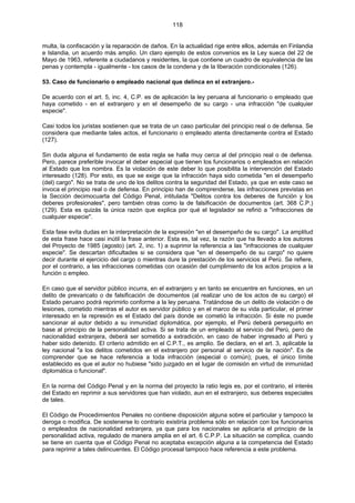 118
multa, la confiscación y la reparación de daños. En la actualidad rige entre ellos, además en Finlandia
e Islandia, un acuerdo más amplio. Un claro ejemplo de estos convenios es la Ley sueca del 22 de
Mayo de 1963, referente a ciudadanos y residentes, la que contiene un cuadro de equivalencia de las
penas y contempla - igualmente - los casos de la condena y de la liberación condicionales (126).
53. Caso de funcionario o empleado nacional que delinca en el extranjero.-
De acuerdo con el art. 5, inc. 4, C.P. es de aplicación la ley peruana al funcionario o empleado que
haya cometido - en el extranjero y en el desempeño de su cargo - una infracción "de cualquier
especie".
Casi todos los juristas sostienen que se trata de un caso particular del principio real o de defensa. Se
considera que mediante tales actos, el funcionario o empleado atenta directamente contra el Estado
(127).
Sin duda alguna el fundamento de esta regla se halla muy cerca al del principio real o de defensa.
Pero, parece preferible invocar el deber especial que tienen los funcionarios o empleados en relación
al Estado que los nombra. Es la violación de este deber lo que posibilita la intervención del Estado
interesado (128). Por esto, es que se exige que la infracción haya sido cometida "en el desempeño
(del) cargo". No se trata de uno de los delitos contra la seguridad del Estado, ya que en este caso se
invoca el principio real o de defensa. En principio han de comprenderse, las infracciones previstas en
la Sección decimocuarta del Código Penal, intitulada "Delitos contra los deberes de función y los
deberes profesionales", pero también otras como la de falsificación de documentos (art. 368 C.P.)
(129). Esta es quizás la única razón que explica por qué el legislador se refirió a "infracciones de
cualquier especie".
Esta fase evita dudas en la interpretación de la expresión "en el desempeño de su cargo". La amplitud
de esta frase hace casi inútil la frase anterior. Esta es, tal vez, la razón que ha llevado a los autores
del Proyecto de 1985 (agosto) (art. 2, inc. 1) a suprimir la referencia a las "infracciones de cualquier
especie". Se descartan dificultades si se considera que "en el desempeño de su cargo" no quiere
decir durante el ejercicio del cargo o mientras dure la prestación de los servicios al Perú. Se refiere,
por el contrario, a las infracciones cometidas con ocasión del cumplimiento de los actos propios a la
función o empleo.
En caso que el servidor público incurra, en el extranjero y en tanto se encuentre en funciones, en un
delito de prevaricato o de falsificación de documentos (al realizar uno de los actos de su cargo) el
Estado peruano podrá reprimirlo conforme a la ley peruana. Tratándose de un delito de violación o de
lesiones, cometido mientras el autor es servidor público y en el marco de su vida particular, el primer
interesado en la represión es el Estado del país donde se cometió la infracción. Si éste no puede
sancionar al autor debido a su inmunidad diplomática, por ejemplo, el Perú deberá perseguirlo en
base al principio de la personalidad activa. Si se trata de un empleado al servicio del Perú, pero de
nacionalidad extranjera, deberá ser sometido a extradición, en caso de haber ingresado al Perú y
haber sido detenido. El criterio admitido en el C.P.T., es amplio. Se declara, en el art. 3, aplicable la
ley nacional "a los delitos cometidos en el extranjero por personal al servicio de la nación". Es de
comprender que se hace referencia a toda infracción (especial o común); pues, el único límite
establecido es que el autor no hubiese "sido juzgado en el lugar de comisión en virtud de inmunidad
diplomática o funcional".
En la norma del Código Penal y en la norma del proyecto la ratio legis es, por el contrario, el interés
del Estado en reprimir a sus servidores que han violado, aun en el extranjero, sus deberes especiales
de tales.
El Código de Procedimientos Penales no contiene disposición alguna sobre el particular y tampoco la
deroga o modifica. De sostenerse lo contrario existiría problema sólo en relación con los funcionarios
o empleados de nacionalidad extranjera, ya que para los nacionales se aplicaría el principio de la
personalidad activa, regulado de manera amplia en el art. 6 C.P.P. La situación se complica, cuando
se tiene en cuenta que el Código Penal no aceptaba excepción alguna a la competencia del Estado
para reprimir a tales delincuentes. El Código procesal tampoco hace referencia a este problema.
 