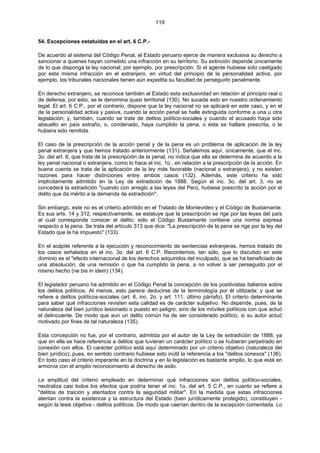 119
54. Excepciones estatuidas en el art. 6 C.P.-
De acuerdo al sistema del Código Penal, el Estado peruano ejerce de manera exclusiva su derecho a
sancionar a quienes hayan cometido una infracción en su territorio. Su extinción depende únicamente
de lo que disponga la ley nacional; por ejemplo, por prescripción. Si el agente hubiese sido castigado
por esta misma infracción en el extranjero, en virtud del principio de la personalidad activa, por
ejemplo, los tribunales nacionales tienen aún expedita su facultad de perseguirlo penalmente.
En derecho extranjero, se reconoce también al Estado esta exclusividad en relación al principio real o
de defensa; por esto, se le denomina quasi territorial (130). No sucede esto en nuestro ordenamiento
legal. El art. 6 C.P., por el contrario, dispone que la ley nacional no se aplicará en este caso, y en el
de la personalidad activa y pasiva, cuando la acción penal se halle extinguida conforme a una u otra
legislación; y, también, cuando se trate de delitos político-sociales y cuando el acusado haya sido
absuelto en país extraño, o, condenado, haya cumplido la pena, o ésta se hallare prescrita, o le
hubiera sido remitida.
El caso de la prescripción de la acción penal y de la pena es un problema de aplicación de la ley
penal extranjera y que hemos tratado anteriormente (131). Señalemos aquí, únicamente, que el inc.
3o. del art. 6, que trata de la prescripción de la penal, no indica que ella se determina de acuerdo a la
ley penal nacional o extranjera, como lo hace el inc. 1o., en relación a la prescripción de la acción. En
buena cuenta se trata de la aplicación de la ley más favorable (nacional o extranjera), y no existen
razones para hacer distinciones entre ambos casos (132). Además, este criterio ha sido
implícitamente admitido en la Ley de extradición de 1888. Según el inc. 3o. del art. 3, no se
concederá la extradición "cuando con arreglo a las leyes del Perú, hubiese prescrito la acción por el
delito que da mérito a la demanda de extradición".
Sin embargo, este no es el criterio admitido en el Tratado de Montevideo y el Código de Bustamante.
Es sus arts. 14 y 312, respectivamente, se estatuye que la prescripción se rige por las leyes del país
al cual corresponde conocer el delito; sólo el Código Bustamante contiene una norma expresa
respecto a la pena. Se trata del artículo 313 que dice: "La prescripción de la pena se rige por la ley del
Estado que la ha impuesto" (133).
En el acápite referente a la ejecución y reconocimiento de sentencias extranjeras, hemos tratado de
los casos señalados en el inc. 3o. del art. 6 C.P. Recordemos, tan sólo, que lo discutido en este
dominio es el "efecto internacional de los derechos adquiridos del inculpado, que se ha beneficiado de
una absolución, de una remisión o que ha cumplido la pena, a no volver a ser perseguido por el
mismo hecho (ne bis in idem) (134).
El legislador peruano ha admitido en el Código Penal la concepción de los positivistas italianos sobre
los delitos políticos. Al menos, esto parece deducirse de la terminología por él utilizada; y que se
refiere a delitos políticos-sociales (art. 6, inc. 2o. y art. 111, último párrafo). El criterio determinante
para saber qué infracciones revisten esta calidad es de carácter subjetivo. No depende, pues, de la
naturaleza del bien jurídico lesionado o puesto en peligro, sino de los móviles políticos con que actuó
el delincuente. De modo que aun un delito común ha de ser considerado político, si su autor actuó
motivado por fines de tal naturaleza (135).
Esta concepción no fue, por el contrario, admitida por el autor de la Ley de extradición de 1888, ya
que en ella se hace referencia a delitos que tuvieran un carácter político o se hubieran perpetrado en
conexión con ellos. El carácter político está aquí determinado por un criterio objetivo (naturaleza del
bien jurídico); pues, en sentido contrario hubiese sido inútil la referencia a los "delitos conexos" (136).
En todo caso el criterio imperante en la doctrina y en la legislación es bastante amplio, lo que está en
armonía con el amplio reconocimiento al derecho de asilo.
La amplitud del criterio empleado en determinar qué infracciones son delitos político-sociales,
neutraliza casi todos los efectos que podría tener el inc. 1o. del art. 5 C.P., en cuanto se refiere a
"delitos de traición y atentados contra la seguridad militar". En la medida que estas infracciones
atentan contra la existencia y la estructura del Estado (bien jurídicamente protegido), constituyen -
según la tesis objetiva - delitos políticos. De modo que caerían dentro de la excepción comentada. Lo
 