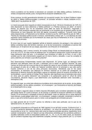 120
mismo sucedería con los demás si estuviesen en conexión con tales delitos políticos. Conforme a
ambas concepciones resulta, pues, incongruente la excepción establecida (137).
Entre nosotros, ha sido generalmente admitida una concepción amplia. Aun el último Gobierno militar
se refirió a "delitos políticos-sociales y conexos", al conceder amnistía e indulto mediante el D.L.
18692 del 21 de diciembre de 1970.
Lo mismo se puede decir respecto al criterio incorporado en el art. 109 de la Constitución de 1979. En
esta disposición se hace referencia a "delitos políticos" y a "hechos conexos con ellos"; al mismo
tiempo, se dispone que "no se consideran como tales los actos de terrorismo, magnicidio y
genocidio". Esta excepción expresa sólo se comprende si se considera que el carácter político de las
infracciones se hace depender del móvil del agente (concepción subjetiva). Tomando como base
estas disposiciones, el Parlamento se ha referido, al dictar la Ley No. 23215 del 28 de julio de 1980, a
"hechos de naturaleza político-social o conexos, subordinados a éstos" (art. 1). Los alcances de esta
expresión fueron limitados por la enumeración de casos que hizo el Parlamento en el art. 2 de esta
misma ley de amnistía.
El único caso en que nuestro legislador admite el derecho exclusivo de perseguir a los autores de
delitos cometidos fuera del territorio nacional, es el de los funcionarios o empleados al servicio del
Estado que, en el ejercicio de sus cargos, ejecutaren una infracción en el extranjero.
Esta sistemática, más o menos correcta, de nuestro Código Penal, es desarticulada por lo dispuesto
en el art. 8 C.P.P. En esta norma se estatuye que "no procede la persecución contra el peruano que
haya delinquido fuera del país, o el extranjero que cometiera un delito en el Perú, si uno u otro
acredita que ha sido anteriormente juzgado por el mismo hecho y absuelto, o que ha cumplido la
pena, obtenido una remisión o que ella ha prescrito".
Dos observaciones fundamentales merece esta disposición. En primer lugar, se distingue entre
peruanos que delinquen fuera del país y extranjero que lo hacen en territorio nacional. De esta
manera se olvida que de lo que se trata es de regular los casos en que el Estado no tiene posibilidad
de perseguir al autor de un delito, por haberse cometido éste en el extranjero y que sólo podría
hacerlo conforme a uno de los otros principios reconocidos. Admitiendo que en los casos
enumerados, el extranjero que delinquió en territorio nacional ya no podrá ser perseguido, se
desconoce el derecho exclusivo del Estado a ejercer la represión penal de acuerdo al principio de la
territorialidad, y que lo admite el Código Penal. Además, esto significaría que el extranjero que actuó
en otros país no podría interponer una excepción a la persecución penal en virtud de dicha
circunstancia. Situación ilógica y que determinaría una injustificada distinción entre nacionales y
extranjeros (138).
En segundo lugar, se omite toda referencia al problema de la prescripción de la acción, de los delitos
político-sociales y de los delitos cometidos - en el extranjero - por funcionarios al servicio del Estado
en el desempeño de su cargo.
Para el primer y segundo casos no habría mayores dificultades para considerar aplicables las reglas
del Código Penal. En cuanto al tercero, es de precisar si subsiste la excepción admitida en el Código
Penal o si el funcionario o empleado al servicio del Estado, quien en ejercicio de su cargo delinquió
fuera del país, puede alegar haber sido - en el extranjero - juzgado y absuelto, condenado y sufrido su
pena, o que se le remitió la penal, para no volver a ser perseguido por el Estado peruano.
La regla general del art. 8 C.P.P. parece no referirse a este caso particular, por lo que es de
aplicación el inc. 4o. del art. 5 C.P.
La regulación propuesta en el Proyecto de 1985 (agosto) no es del todo correcta. Conforme al art. 3,
in fine, la sentencia absolutoria dictada en el extranjero - en virtud de cualquiera de los principios
reconocidos en el art. 2o - siempre tiene valor ante los órganos judiciales peruanos. Igualmente, la de
carácter condenatorio, salvo en relación con las infracciones cometidas por los servidores públicos o
aquellas realizadas contra la tranquilidad pública (art. 1o., inc. 3 y 4). En estos casos, es necesario
que la condena impuesta haya sido totalmente cumplida, remitida o haya prescrito (art. 3). La nueva
 