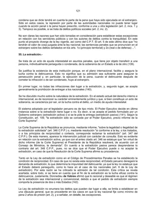 121
condena que se dicte tendrá en cuenta la parte de la pena que haya sido ejecutada en el extranjero.
Sólo en estos casos, la represión por parte de las autoridades nacionales no puede tener lugar
cuando la acción penal o la pena hayan prescrito, conforme a una u otra legislación (art. 2, incs. 1 y
3). Tampoco es posible, si se trata de delitos políticos sociales (art. 2, inc. 2).
No son claras las razones que han sido tomadas en consideración para establecer estas excepciones
en relación con los servidores públicos y con los autores de delitos contra la tranquilidad. En este
punto el proyecto diverge de la ley vigente, así como del C.P.T. El art. 5 de este último dice que "no
tendrán el valor de cosa juzgada ante la ley nacional, las sentencias penales que se pronuncien en el
extranjero sobre los delitos señalados en los arts. 1o (principio territorial) y 2o (real o de defensa) ...".
55. La extradición.-
Se trata de un acto de ayuda interestatal en asuntos penales, que tiene por objeto transferir a una
persona, individualmente perseguida o condenada, de la soberanía de un Estado a la de otro (139).
Se justifica la existencia de esta institución porque, en el plano internacional, facilita y asegura la
lucha contra la delincuencia. Esto no significa que su admisión sea suficiente para asegurar la
persecución penal y, en particular, la ejecución de la pena, cuando el delincuente después de
cometer la infracción o de ser condenado, huye al extranjero.
En primer lugar, no todas las infracciones dan lugar a la extradición, y, segundo lugar, se acepta
generalmente la prohibición de entregar a los nacionales (140).
Se ha discutido mucho sobre la naturaleza de la extradición. En el estado actual del derecho interno e
internacional, es de reconocer su carácter eminentemente jurídico y que, si bien constituye un acto de
soberanía, se caracteriza por ser, en la lucha contra el delito, un medio de ayuda interestatal.
El sistema adoptado por el legislador peruano es de tipo mixto. El Poder Ejecutivo decide en última
instancia sobre si la extradición tiene lugar o no. Es decir, si se acepta el pedido formulado por un
Gobierno extranjero (extradición activa) o si se le pide la entrega (extradición pasiva) (141). Según la
Constitución, art. 109, "la extradición sólo se concede por el Poder Ejecutivo, previo informe de la
Corte Suprema".
La Corte Suprema de la República se pronuncia, mediante informe, "sobre la legalidad o ilegalidad de
la extradición solicitada" (art. 346 C.P.P.) o, mediante resolución "si conforme a la ley, o los tratados,
o a los principios de reciprocidad o cortesía, corresponde reclamar la extradición" (art. 347 del
C.P.P.). De esta manera, aparece la intervención judicial con carácter de consulta. Esto es evidente
en relación con la extradición activa, ya que con el antes citado art. 346 se estatuye que "en virtud de
dicho informe (de la Corte Suprema) el Presidente de la República resolverá, de acuerdo con el
Consejo de Ministros, la demanda". En cuento a la extradición pasiva parece desprenderse lo
contrario del art. 348 C.P.P., pues, no se dice que el Poder Ejecutivo puede o no aceptar la
extradición, en caso de que la Resolución de la Corte Suprema afirme su procedencia.
Tanto en la Ley de extradición como en el Código de Procedimientos Penales se ha establecido la
condición de reciprocidad. En caso de que no exista esta reciprocidad, el Estado peruano denegará la
demanda de extradición, lo que determina la impunidad del delincuente; ya que la ley no estatuye que
el Estado deberá perseguirlo, como lo hace en el caso de los nacionales (art. 6 de la Ley de
extradición). Por esta razón se ha criticado la admisión de tal condición. Esta crítica se revela
acertada, sobre todo, si se tiene en cuenta que el fin de la extradición es la lucha eficaz contra la
delincuencia. Justamente, Donnedieu de Vabres afirmó que lo racional y deseable es que el régimen
de la extradición sea internacional y convencional, debido a que el pedido de extradición siempre
comporta la presencia de dos o más Estados (142).
La Ley de extradición no enumera los delitos que pueden dar lugar a ella, se limita a establecer en
una cláusula general, que es procedente en los casos en que la ley nacional fije como mínimo de
pena 2 años de prisión (art. 2), y a señalar, en detalle, las excepciones.
 
