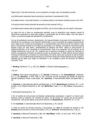 122
Según el art. 3 de esta misma ley, no se concederá, en ningún caso, la extradición cuando:
a) el delincuente reclamado fuere nacional por nacimiento o naturalización (143);
b) el delito tuviere, a juicio del Gobierno, un carácter político o se hubiere cometido conexo a él (144);
c) la acción penal hubiere prescrito de acuerdo a la ley nacional (145); y,
d) el delincuente hubiese sido ya juzgado en el Perú, por el mismo delito, por otro igual o más grave.
La regla non bis in idem es ampliamente admitida, pues la extradición será negada cuando el
delincuente reclamado ya haya sido juzgado y sentenciado por el mismo delito o por otro igual o
mayor. La sentencia puede ser absolutoria o condenatoria.
La Ley de extradición reconoce, tácitamente y de manera limitada, el principio de la especialidad. La
extradición se concede por una infracción determinada, y por la cual debe ser juzgado el delincuente;
pero, según el art. 5 de la Ley de extradición, si "se descubriere que el reo lo es de otro distinto y más
grave, comprendido también en el tratado de extradición o en esta ley, el Gobierno requeriente podrá
hacerlo juzgar por este último, participándolo al Gobierno del Perú". Basta la comunicación al
Gobierno peruano; no es necesario su consentimiento. Este sí es requerido, por el contrario, en el
Código Bustamente, que en art. 377, estatuye que la persona entregada no podrá ser detenida en
prisión ni juzgada por el Estado contratante a quien se entregue por un delito distinto del que hubiere
motivado la extradición y cometido con anterioridad a la misma; salvo que consienta en ello el Estado
requerido, o que el delincuente permanezca en el primero hasta tres meses después de ser juzgado y
absuelto por el delito que originó la extradición o de cumplida la pena de privación de libertad
impuesta" (146).
1. Binding, Handbuch, T.I., p. 372. Ver: Oehler, in Grützner Geburtstagsgabe, p.
110-127.
2. Zlateric, Droit pénal international, p. 51; Schultz, Einführung, p. 84; Schmidhäuser, Strafrecht,
A.T., p. 99; Germann, in RPS 1954, p. 237, reconoce que los principios del Estado de derecho
también establecer límites a este poder. Ver: Jescheck, in Internationales Recht und Diplomatie, p.
75.
3. Jescheck, in Internationales Recht und Diplomatie, p. 76-77; Boeckelmann, Strafrecht, A.T., p. 23;
Schultz, in von Weber Festschrift, p. 307. Ver: Merle-Vitu, Traité, T.I., p. 292, Fierro, La ley penal, p.
3 y 7.
4. Droit pénal internacional, p. 15.
5. En el sentido de concurrencia de Estados reclamándose autorizados a reprimir un mismo acto.
Además contra la admisión de "conflicto de leyes", ha de tenerse en cuenta que el juez penal -
actualmente - sólo puede aplicar la ley penal nacional. Cf. Boeckelmann, Strafrecht, A.T., p. 23.
6. Ver Jescheck, in Internationales Recht und Diplomatie, p. 78, nota 26.
7. Sobre la noción de normas primarias y secundarias, ver: Hart, El concepto de derecho p. 99;
Gavazzi, Norme primarie e norme secundarie, p. 67 y s.; Eckmann, Rechtpositivismus, p. 86 y s.
8. Jescheck, in Maurach Festschrift, p. 584. Ver: Alex Meyer, in Rev., int. de d. pén. 1957, p. 620.
9. Jescheck, in Maurach Festschrift, p. 584.
 