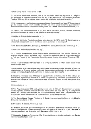 123
10. Ver: Código Penal, edición oficial, p. 164.
11. Ver: Code d'instruction criminelle, arts. 5 y 6. El mismo criterio se impuso en el Código de
procedimientos en materia criminal de 1920, arts. 9 y 10. En el Código de Enjuiciamientos en Materia
Penal de 1863, arts. 20, se estatuía: "están sujetos a la jurisdicción criminal de la nación ...".
12. Su incorporación a los Códigos procesales se basa en la concepción del siglo XVIII que sostenía
que los códigos penales serían parecidos en todos los países y que las normas que estudiamos
deberían determinar sólo la competencia de los jueces. Ver: Oehler, Internationales Strafrecht, p. 30.
13. Zlateric, Droit pénal international, p. 22, dice: "es de naturaleza mixta o compleja: material o
procesal, lo que tienen de común es que pertenecen al derecho público".
14. Oehler, In Grützner Geburtstagsgabe, p. 11.
15. El art. 3 del Código Penal alemán, hasta antes de enero de 1975, decía: "El Derecho penal se
aplica a todo acto cometido por un alemán, ya sea en Alemania o en el extranjero".
16. Cf. Donnedieu de Vabres, Principes, p. 107-108. Ver: Oehler, Internationales Strafrecht, p. 414.
17. Ver: Code d'instruction criminelle, arts. 5 y 7.
18. El Tratado de Montevideo sobre Derecho Penal internacional de 1889 ha sido ratificado por
Argentina, Bolivia, Ecuador, Paraguay, Perú y Uruguay. El Tratado de 1940, no ha sido ratificado por
el Perú. Ver: Textos de los Tratados de Montevideo sobre Derecho International Privado, p. 173 y
174.
19. Lea 15720 del 28 de octubre de 1965; ya el Código Bustamante se refiere a esos casos, no así
nuestro Código penal.
20. Los Tratados de Montevideo y de la Habana (Código Bustamante) también contienen reglas sobre
esta institución; el Gobierno peruano ha firmado diversos tratados bilaterales de extradición; así por
ejemplo con Bélgica, España, Estados Unidos de Norteamérica, Gran Bretaña.
21. El acápite primero del art. 2 del Código de Enjuiciamientos en Materia penal de 1863 estatuía que
están sujetos a jurisdicción criminal de la nación "los peruanos y extranjeros que delinquen en el
territorio de la República". Tampoco se refería, pues, de manera expresa a que la ley aplicable es la
peruana.
22. Comentarios, p. 14.
23. Ver: Proyecto suizo de 1918, art. 3, y Anteproyecto suizo de 1916, art. 3 que sirvieron de fuente a
nuestro legislador. Además consultar el Código Penal italiano de 1930, arts. 6 y 3; Código Penal
alemán, art. 3, Código Penal austríaco, art. 62. El texto definitivo del art. 3 del Código suizo de 1937,
es incompleto porque sólo se refiere al "presente código" y no a la ey en general.
24. Ver: Donnedieu de Vabres, Principes, p. 5; Oehler, Internacionales Strafrecht, p. 151; Zlateric,
Droit pénal international, p. 157.
25. Donnedieu de Vabres, Principes, p. 5 y s.
26. Hart dice, con razón, que "el sistema jurídico de un Estado moderno se caracteriza por un tipo
especial de soberanía e independencia territoriales", El concepto de derecho p. 31; ver: Jescheck, in
Internationales Recht und Diplomatie, p. 85, Germann, in RPS 1954, p. 84.
27. Donnedieu de Vabres, Principes, p. 12 y 13; en relación con el derecho anglosajón, ver: Oehler,
Internationales Strafrecht, p. 30 y s.
 