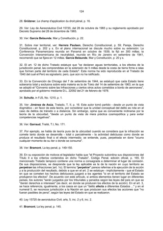 124
28. Grützner, Le champ d'application du droit pénal, p. 16.
29. Ver: Ley de Aereonáutica Civil 15720, del 28 de octubre de 1965 y su reglamento aprobado por
Decreto Supremo del 28 de diciembre de 1965.
30. Ver: Garcia Belaunde, Mar y Constitución, p. 22.
31. Sobre mar territorial, ver: Herrera Paulsen, Derecho Constitucional, p. 59; Pareja, Derecho
Constitucional, p. 202 y s. En el plano internacional se discute mucho sobre su extensión: La
Conferencia Panamericana reunida en Panamá en octubre de 1939, la fijó en 300 millas; la
Convención Interamericana de neutralidad, reunida en Río de Janeiro en setiembre de 1941,
recomendó que se fijara en 12 millas. García Belaunde, Mar y Constitución, p. 20 y s.
32. El art. 12 de dicho Tratado estatuye que "se declaran aguas territoriales, a los efectos de la
jurisdicción penal, las comprendidas en la extensión de 5 millas desde la costa de tierra firme e islas
que forman parte del territorio de cada Estado". Esta norma ha sido reproducida en el Tratado de
1940 del cual el Perú es signatario; pero, que aún no ha ratificado.
33. En la Convención de Chicago del 7 de setiembre de 1944, se estatuyó que cada Estado tiene
soberanía total y exclusiva sobre esta materia es la de Tokio del 14 de setiembre de 1963; en la que
se adoptó el "Convenio sobre las Infracciones y ciertos otros actos cometidos a bordo de aeronaves",
aprobado por el gobierno mediante D.L. 22092 del 21 de febrero de 1978.
34. Schultz, in FJS, No. 1210, p. 1.
35. Ver: Jiménez de Asúa, Tratado, T. II, p. 16. Este autor tomó partido - desde un punto de vista
dogmático - en favor de esta teoría, por considerar que la unidad conceptual del delito es rota en el
caso de delitos de tránsito o a distancia. Sin embargo, opina que es conveniente inclinarse por la
teoría de la ubicuidad, "desde un punto de vista de mera práctica cosmopolítica y para evitar
competencias negativas".
36. Ver: Garraud, Traité, T.I, No. 171.
37. Por ejemplo, se habla de teoría pura de la ubicuidad cuando se considera que la infracción se
comete tanto donde se desarrolla - total o parcialmente - la actividad delictuosa como donde se
produce el resultado final o el efecto intermedio. se entiende, pues, perpetrada en done "ocurra
cualquier momento de su iter o donde se consuma".
38. Ver: Bramont, La ley penal, p. 149-150.
39. En su exposición de motivos el legislador habla que "el Proyecto subordina sus disposiciones del
Título II a los criterios contenidos en dicho Tratado", Código Penal, edición oficial, p. 165. El
mencionado Tratado tampoco contiene una norma a consagrada a determinar el lugar de comisión.
De sus disposiciones, se desprende que la ley aplicable es la de la nación en cuyo territorio se
perpetran las infracciones )art. 1o). El termino "perpetrar" parece referirse a la ejecución de la acción
y a la producción del resultado, debido a que en el art. 2 se estatuye - implícitamente - que el Estado
en que se cometen los hechos delictuosos juzgará a los agentes "si en el territorio del Estado se
produjeron los efectos". De acuerdo con este artículo, si ambos elementos tienen lugar en diferentes
países, los autores "serán juzgados por los tribunales y penados según las leyes del país en que se
"danán derechos e intereses" (es decir, en donde se producen los efectos de la acción). En el art. 3,
se hace referencia, igualmente, a los casos en que un "delito afecta a diferentes Estados ..." y en el
numeral 5, se reconoce jurisdicción a la Nación en que producen sus efectos las acciones que "no
fueran pasibles de pena", según las leyes del Estado en que se realizaron.
40. Ley 15720 de aeronáutica Civil, arts, 5, inc. 2 y 6, inc. 2.
41. Bramont, La ley penal, p. 145.
 