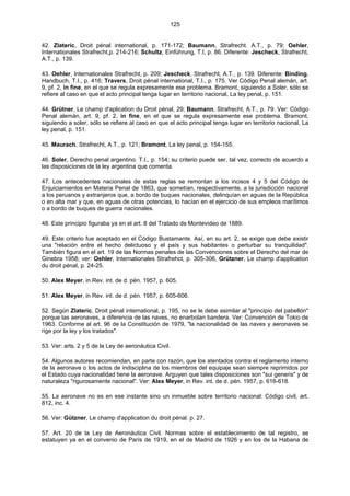 125
42. Zlateric, Droit pénal international, p. 171-172; Baumann, Strafrecht. A.T., p. 79; Oehler,
Internationales Strafrecht,p. 214-216; Schultz, Einführung, T.I, p. 86. Diferente: Jescheck, Strafrecht,
A.T., p. 139.
43. Oehler, Internationales Strafrecht, p. 209; Jescheck, Strafrecht, A.T., p. 139. Diferente: Binding,
Handbuch, T.I., p. 416; Travers, Droit pénal international, T.I., p. 175. Ver Código Penal alemán, art.
9, pf. 2, in fine, en el que se regula expresamente ese problema. Bramont, siguiendo a Soler, sólo se
refiere al caso en que el acto principal tenga lugar en territorio nacional, La ley penal, p. 151.
44. Grütner, Le champ d'aplication du Droit pénal, 29; Baumann, Strafrecht, A.T., p. 79. Ver: Código
Penal alemán, art. 9, pf. 2, in fine, en el que se regula expresamente ese problema. Bramont,
siguiendo a soler, sólo se refiere al caso en que el acto principal tenga lugar en territorio nacional, La
ley penal, p. 151.
45. Maurach, Strafrecht, A.T., p. 121; Bramont, La ley penal, p. 154-155.
46. Soler, Derecho penal argentino. T.I., p. 154; su criterio puede ser, tal vez, correcto de acuerdo a
las disposiciones de la ley argentina que comenta.
47. Los antecedentes nacionales de estas reglas se remontan a los incisos 4 y 5 del Código de
Enjuiciamientos en Materia Penal de 1863, que sometían, respectivamente, a la jurisdicción nacional
a los peruanos y extranjeros que, a bordo de buques nacionales, delinquían en aguas de la República
o en alta mar y que, en aguas de otras potencias, lo hacían en el ejercicio de sus empleos marítimos
o a bordo de buques de guerra nacionales.
48. Este principio figuraba ya en el art. 8 del Tratado de Montevideo de 1889.
49. Este criterio fue aceptado en el Código Bustamante. Así, en su art. 2, se exige que debe existir
una "relación entre el hecho delictuoso y el país y sus habitantes o perturbar su tranquilidad".
También figura en el art. 19 de las Normas penales de las Convenciones sobre el Derecho del mar de
Ginebra 1958; ver: Oehler, Internationales Strafrehct, p. 305-306, Grützner, Le champ d'application
du droit pénal, p. 24-25.
50. Alex Meyer, in Rev. int. de d. pén. 1957, p. 605.
51. Alex Meyer, in Rev. int. de d. pén. 1957, p. 605-606.
52. Según Zlateric, Droit pénal international, p. 195, no se le debe asimilar al "principio del pabellón"
porque las aeronaves, a diferencia de las naves, no enarbolan bandera. Ver: Convención de Tokio de
1963. Conforme al art. 96 de la Constitución de 1979, "la nacionalidad de las naves y aeronaves se
rige por la ley y los tratados".
53. Ver: arts. 2 y 5 de la Ley de aeronáutica Civil.
54. Algunos autores recomiendan, en parte con razón, que los atentados contra el reglamento interno
de la aeronave o los actos de indisciplina de los miembros del equipaje sean siempre reprimidos por
el Estado cuya nacionalidad tiene la aeronave. Arguyen que tales disposiciones son "sui generis" y de
naturaleza "rigurosamente nacional". Ver: Alex Meyer, in Rev. int. de d. pén. 1957, p. 616-618.
55. La aeronave no es en ese instante sino un inmueble sobre territorio nacional: Código civil, art.
812, inc. 4.
56. Ver: Gützner, Le champ d'application du droit pénal. p. 27.
57. Art. 20 de la Ley de Aeronáutica Civil. Normas sobre el establecimiento de tal registro, se
estatuyen ya en el convenio de París de 1919, en el de Madrid de 1926 y en los de la Habana de
 