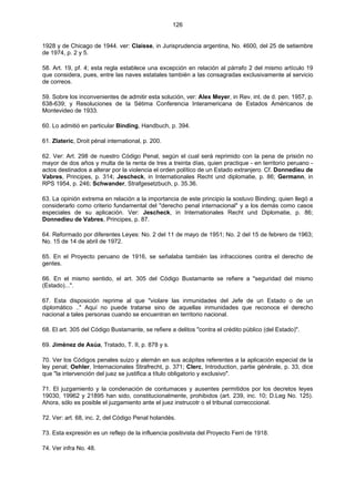 126
1928 y de Chicago de 1944. ver: Claisse, in Jurisprudencia argentina, No. 4600, del 25 de setiembre
de 1974, p. 2 y 5.
58. Art. 19, pf. 4; esta regla establece una excepción en relación al párrafo 2 del mismo artículo 19
que considera, pues, entre las naves estatales también a las consagradas exclusivamente al servicio
de correos.
59. Sobre los inconvenientes de admitir esta solución, ver: Alex Meyer, in Rev. int. de d. pen. 1957, p.
638-639; y Resoluciones de la Sétima Conferencia Interamericana de Estados Américanos de
Montevideo de 1933.
60. Lo admitió en particular Binding, Handbuch, p. 394.
61. Zlateric, Droit pénal international, p. 200.
62. Ver: Art. 298 de nuestro Código Penal, según el cual será reprimido con la pena de prisión no
mayor de dos años y multa de la renta de tres a treinta días, quien practique - en territorio peruano -
actos destinados a alterar por la violencia el orden político de un Estado extranjero. Cf. Donnedieu de
Vabres, Principes, p. 314; Jescheck, in Internationales Recht und diplomatie, p. 86; Germann, in
RPS 1954, p. 246; Schwander, Strafgesetzbuch, p. 35.36.
63. La opinión extrema en relación a la importancia de este principio la sostuvo Binding; quien llegó a
considerarlo como criterio fundamental del "derecho penal internacional" y a los demás como casos
especiales de su aplicación. Ver: Jescheck, in Internationales Recht und Diplomatie, p. 86;
Donnedieu de Vabres, Principes, p. 87.
64. Reformado por diferentes Leyes: No. 2 del 11 de mayo de 1951; No. 2 del 15 de febrero de 1963;
No. 15 de 14 de abril de 1972.
65. En el Proyecto peruano de 1916, se señalaba también las infracciones contra el derecho de
gentes.
66. En el mismo sentido, el art. 305 del Código Bustamante se refiere a "seguridad del mismo
(Estado)...".
67. Esta disposición reprime al que "violare las inmunidades del Jefe de un Estado o de un
diplomático .." Aquí no puede tratarse sino de aquellas inmunidades que reconoce el derecho
nacional a tales personas cuando se encuentran en territorio nacional.
68. El art. 305 del Código Bustamante, se refiere a delitos "contra el crédito público (del Estado)".
69. Jiménez de Asúa, Tratado, T. II, p. 878 y s.
70. Ver los Códigos penales suizo y alemán en sus acápites referentes a la aplicación especial de la
ley penal; Oehler, Internacionales Strafrecht, p. 371; Clerc, Introduction, partie générale, p. 33, dice
que "la intervención del juez se justifica a título obligatorio y exclusivo".
71. El juzgamiento y la condenación de contumaces y ausentes permitidos por los decretos leyes
19030, 19962 y 21895 han sido, constitucionalmente, prohibidos (art. 239, inc. 10; D.Leg No. 125).
Ahora, sólo es posible el juzgamiento ante el juez instrucotr o el tribunal correcccional.
72. Ver: art. 68, inc. 2, del Código Penal holandés.
73. Esta expresión es un reflejo de la influencia positivista del Proyecto Ferri de 1918.
74. Ver infra No. 48.
 