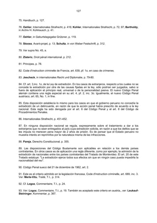 127
75. Handbuch, p. 127.
76. Oehler, Internationales Strafrecht, p. 416; Kohler, Internationales Strafrecht, p. 72, 97; Bertholdy,
in Archiv H. Kohlrausch, p. 41.
77. Oehler, in Geburtstagsgabe Grützner, p. 119.
78. Stooss, Avant-projet, p. 13; Schultz, in von Weber Festschrift, p. 312.
79. Ver supra No. 45, a.
80. Zlateric, Droit pénal international, p. 212.
81. Principes, p. 78.
82. Code d'instruction criminelle de Francia, art. 639, pf. 1o, en caso de crímenes.
83. Jescheck, in internationales Recht und Diplomatie, p. 79-80.
84. Cf. art. 3,inc. 1o, de la Ley de extradición. En los casos de extranjeros, respecto a los cuales no se
concede la extradición por otra de las causas fijadas en la ley, sólo podrían ser juzgados, salvo si
fuera de aplicación el principio real, universal o de la personalidad pasiva. El nuevo Código Penal
alemán contiene una regla especial en su art. 4, pf. 2, inc. 3o. Igualmente, el nuevo Código Penal
austríaco, art. 65, No. 1, in fine.
85. Esta disposición establecía lo mismo para los casos en que el gobierno peruano no concedía la
extradición de un delincuente, en razón de que la acción penal había prescrito de acuerdo a la ley
nacional. Esta regla ha sido derogada por el art. 6 del Código Penal y el art. 8 del Código de
Procedimientos Penales.
86. Internationales Strafrecht, p. 451-452.
87. En ninguna disposición nacional se regula, expresamente sobre el tratamiento a dar a los
extranjeros que no sean entregados al país cuya extradición solicita, en razón a que los delitos que se
les imputa no merecen pena mayor de 2 años de prisión. Es de pensar que el Estado peruano no
muestra interés en reprimirlos por la naturaleza misma de las infracciones.
88. Pareja, Derecho Constitucional, p. 355.
89. Las disposiciones del Código Bustamante son aplicables en relación a los demás países
contratantes. En otros casos es de aplicación una regla diferente, como por ejemplo, la admisión de la
extradición de nacionales entre los países contratantes del Tratado de Montevideo. El art. 20 de este
Tratado estatuye: "La extradición ejerce todos sus efectos sin que en ningún caso pueda impedirla la
nacionalidad del reo".
90. Código Penal sueco del 21 de diciembre de 1962, art. 2.
91. Este es el criterio admitido en la legislación francesa, Code d'instruction criminelle, art. 689, inc. 3.
Ver: Merle-Vitu, Traité, T.I., p. 314.
92. Cf. Logoz, Commentaire, T.I., p. 24.
93. Ver: Logoz, Commentaire, T.I., p. 19. También es aceptado este criterio en austria,, ver: Leukauf-
Steininger, Kommentar, p. 367.
 