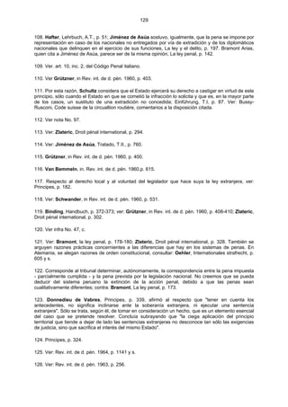 129
108. Hafter, Lehrbuch, A.T., p. 51; Jiménez de Asúa sostuvo, igualmente, que la pena se impone por
representación en caso de los nacionales no entregados por vía de extradición y de los diplomáticos
nacionales que delinquen en el ejercicio de sus funciones, La ley y el delito, p. 197. Bramont Arias,
quien cita a Jiménez de Asúa, parece ser de la misma opinión, La ley penal, p. 142.
109. Ver. art. 10, inc. 2, del Código Penal italiano.
110. Ver Grützner, in Rev. int. de d. pén. 1960, p. 403.
111. Por esta razón, Schultz considera que el Estado ejercerá su derecho a castigar en virtud de este
principio, sólo cuando el Estado en que se cometió la infracción lo solicita y que es, en la mayor parte
de los casos, un sustituto de una extradición no concedida; Einführung, T.I, p. 87. Ver: Bussy-
Rusconi, Code suisse de la circualtion routière, comentarios a la disposición citada.
112. Ver nota No. 97.
113. Ver: Zlateric, Droit pénal international, p. 294.
114. Ver: Jiménez de Asúa, Tratado, T.II., p. 760.
115. Grützner, in Rev. int. de d. pén. 1960, p. 400.
116. Van Bemmeln, in. Rev. int. de d. pén. 1960,p. 615.
117. Respecto al derecho local y al voluntad del legislador que hace suya la ley extranjera, ver:
Principes, p. 182.
118. Ver: Schwander, in Rev. int. de d. pén. 1960, p. 531.
119. Binding, Handbuch, p. 372-373; ver: Grützner, in Rev. int. de d. pén. 1960, p. 408-410; Zlateric,
Droit pénal international, p. 302.
120. Ver infra No. 47, c.
121. Ver: Bramont, la ley penal, p. 178-180; Zlateric, Droit pénal international, p. 328. También se
arguyen razones prácticas concernientes a las diferencias que hay en los sistemas de penas. En
Alemania, se alegan razones de orden constitucional, consultar: Oehler, Internationales strafrecht, p.
605 y s.
122. Corresponde al tribunal determinar, autónomamente, la correspondencia entre la pena impuesta
- parcialmente cumplida - y la pena prevista por la legislación nacional. No creemos que se pueda
deducir del sistema peruano la extinción de la acción penal, debido a que las penas sean
cualitativamente diferentes; contra: Bramont, La ley penal, p. 173.
123. Donnedieu de Vabres, Principes, p. 339, afirmó al respecto que "tener en cuenta los
antecedentes, no significa inclinarse ante la soberanía extranjera, ni ejecutar una sentencia
extranjera". Sólo se trata, según él, de tomar en consideración un hecho, que es un elemento esencial
del caso que se pretende resolver. Concluía subrayando que "la ciega aplicación del principio
territorial que tiende a dejar de lado las sentencias extranjeras no desconoce tan sólo las exigencias
de justicia, sino que sacrifica el interés del mismo Estado".
124. Principes, p. 324.
125. Ver: Rev. int. de d. pén. 1964, p. 1141 y s.
126. Ver: Rev. int. de d. pén. 1963, p. 256.
 