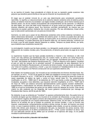 13
no se reprime el incesto, haya prevalecido el criterio de que su represión puede ocasionar más
perjuicio que beneficio para la familia en las que la infracción se ha producido (29).
El negar que el carácter inmoral de un acto sea determinante para considerarlo penalmente
reprimible, no significa un desconocimiento de la estrecha relación existente entre el sistema jurídico
penal y el sistema moral de una sociedad. Las reglas morales constituyen, de la misma manera que el
derecho penal, uno de los medios encausadores del comportamiento de las personas. La influencia
de esta reglas, así como del ideal moral imperante en el grupo social que gobierna, es notable en
diversos aspectos del sistema penal. Sus dominios coinciden parcialmente, de manera que sus
relaciones se pueden graficar mediante dos círculos secantes. Por eso afirmábamos, líneas arriba,
que no toda acción sancionada con una pena es inmoral (30).
Asimismo, es cierto que a pesar de las diferencias existentes entre ambos sistemas normativos, no
deben distanciarse demasiado. La estabilidad del sistema penal - lo mismo se puede decir del resto
del ordenamiento jurídico, en general - reposa, en buena parte, en su armonía con la moral (31), de lo
cual, sin embargo, no puede deducirse que el derecho debe ser, de manera particular, conforme con
la moral y que de esta singular relación depende su validez. Tampoco se puede afirmar, por tanto,
que el derecho sea moralmente neutral (32).
La promulgación muestra que las leyes penales o su derogación puede producir el surgimiento o la
desaparición de modelos morales; pero, frecuentemente, el derecho penal está a la zaga de la moral
(33).
La experiencia muestra que las leyes panales tendientes a imponer a los individuos un alto nivel
moral, son más dañinas que beneficiosas (34). En nuestro medio, se afirma con cierta frecuencia,
como tarea del Estado la "moralización del país". Así, por ejemplo, recordemos que en el art. 2, inc. d,
"ab initio", del Estatuto del Gobierno Revolucionario D.L. 17063 se disponía como objetivo "moralizar
al país en todo los campos de la actividad nacional". El presupuesto de esta disposición fue la
convicción del Gobierno Revolucionario, al momento de tomar el poder, de que el país se debatía en
una "crisis en lo político, económico y moral", y que era necesario el "restablecimiento de los valores
morales", que aseguren a la Patria la consecución de sus superiores destinos (35).
Este objetivo de moralizar al país, fue invocado en los considerandos de diversos decretos leyes. Así,
por ejemplo, en el D.L. 17779 (19 de agosto de 1969) que establecía normas para un mejor control de
la evasión tributaria; en el D.L. 17338 (del 24 de enero de 1969) que preveía la penal de muerte en
casos especiales de delitos de rapto y contra el honor sexual (este D.L. fue posteriormente
modificado); en el D.L. 18965 (del 21 de setiembre de 1971) que tiende a evitar privilegios entre los
inculpados, acusados o reos detenidos, que requieren atención hospitalaria; en el D.L. 19397 (del 9
de mayo de 1972) que estatuía sanciones ejemplarizadoras contra quienes cometan adulteración,
acaparamiento y especulación de artículos alimenticios; en el D.L. 17106 (del 8 de noviembre de
1968) en el que se aumentaban las penas por los delitos contra los deberes de función. Este mismo
criterio ha sido sostenido por los dirigentes del nuevo gobierno constitucional (ver mensaje del
Presidente Alan García, del 28 de julio de 1985).
No obstante, lo que se entiende por "moralizar" no aparece suficientemente claro. Se puede tomar en
el sentido de lograr que los individuos no incurran en la comisión de infracciones. Lo que viene a ser
una formulación negativa del objetivo primario del ordenamiento jurídico, consistente en hacer que las
personas se comporten de una manera determinada. Debemos evitar, de otro lado, comprender este
término en el sentido de que el Estado es productor de normas morales, o que su función sea
imponer, coactivamente, comportamientos acordes a dichas normas. Es decir, de imponer una moral
única. Lo que sí aparece evidente, de las normas legales antes citadas, es que se considera como el
medio más idóneo para alcanzar la moralización del país, la imposición de penas severas. Esto
aparecía, expresamente, en el último considerando del D.L. 17106, cuando "ad letera" se decía: "que
sin una adecuada sanción de los delitos que se cometan en el ejercicio del cargo, no es posible
moralizar la administración pública".
4. Desvalor de la acción y desvalor del resultado
 