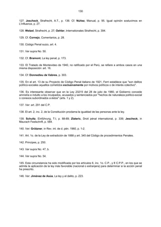 130
127. Jescheck, Strafrecht, A.T., p. 136. Cf. Núñez, Manual, p. 95. Igual opinión sostuvimos en
L'influence, p. 27.
128. Welzel, Strafrecht, p. 27; Oehler, Internationales Strafrecht, p. 394.
129. Cf. Cornejo, Comentarios, p. 28.
130. Código Penal suizo, art. 4.
131. Ver supra No. 50.
132. Cf. Bramont, La ley penal, p. 173.
133. El Tratado de Montevideo de 1940, no ratificado por el Perú, se refiere a ambos casos en una
misma disposición: art. 16.
134. Cf: Donnedieu de Vabres, p. 303.
135. En el art. 13 de su Proyecto de Código Penal italiano de 1921, Ferri establece que "son delitos
político-sociales aquellos cometidos exclusivamente por motivos políticos o de interés colectivo".
136. Es interesante observar que en la Ley 23215 del 28 de julio de 1980, el Gobierno concede
amnistía e indulto a los inculpados, acusados y sentenciados por "hechos de naturaleza político-social
o conexos subordinados a éstos" (arts. 1 y 2).
137. Ver: art. 291 del C.P.
138. El art. 2, inc. 2, de la Constitución proclama la igualdad de las personas ante la ley.
139. Schultz, Einführung, T.I, p. 88-89; Zlateric, Droit pénal international, p. 339; Jescheck, in
Maurach Festschrift, p. 584.
140. Ver: Grützner, in Rev. int. de d. pén. 1960, p. 1-2.
141. Art. 1o. de la Ley de extradición de 1888 y art. 345 del Código de procedimientos Penales.
142. Principes, p. 250.
143. Ver supra No. 47, b.
144. Ver supra No. 54.
145. Esta circunstancia ha sido modificada por los artículos 6, inc. 1o. C.P., y 8 C.P.P., en los que se
admite la aplicación de la ley más favorable (nacional o extranjera) para determinar si la acción penal
ha prescrito.
146. Ver: Jiménez de Asúa, La ley y el delito, p. 223.
 