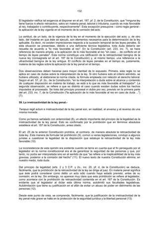 132
El legislador ratifica tal exigencia al disponer en el art. 187, pf. 2, de la Constitución, que "ninguna ley
tiene fuerza ni efecto retroactivo, salvo en materia penal, laboral o tributaria, cuando es más favorable
al reo, trabajador o contribuyente, respectivamente". Esta excepción presupone - como regla general -
la aplicación de la ley vigente en el momento de la comisión del acto.
La certitud, de un lado, de la vigencia de la ley en el momento de la ejecución del acto; y, de otro
lado, del instante en que éste se ejecutó, son elementos necesarios para la determinación de la ley
aplicable. Es decir, no existen imprecisiones respecto a la sucesión temporal de las leyes penales. Si
esta situación se presentase, debido a una deficiente técnica legislativa, toda duda debería ser
resuelta de acuerdo a "lo más favorable al reo". En la Constitución (art. 233, inc. 7), se hace
referencia de manera amplia, a la aplicación de lo más favorable al reo "en caso ... de conflicto en el
tiempo de leyes penales". Esta norma constituye una ratificación de la retroactividad benigna de la
nueva ley (consagrada en el art. 187 de la Constitución) y, al mismo tiempo, una referencia a la
ultractividad benigna de la ley antigua. El conflicto de leyes penales en el tiempo es, justamente,
materia de las reglas sobre la aplicación de la ley penal en el tiempo.
Dos observaciones deben hacerse para mayor claridad de lo expuesto. Primera, esta regla no se
aplica en caso de dudas sobre la interpretación de la ley. Si otro hubiera sido el criterio admitido, se
hubiera utilizado, al elaborarse la norma citada, la fórmula empleada con relación al derecho laboral.
Según el art. 57, pf. 2o., de la Constitución, "en la interpretación o duda sobre el alcance y contenido
de cualquier disposición en materia de trabajo, se está a lo que es más favorable al trabajador". La
segunda observación, se refiere a que es distinto el caso cuando existen dudas sobre los hechos
imputados al procesado. Se trata del principio procesal in dubio pro reo, previsto en la primera parte
del art. 233, inc. 7, de la Constitución ("la aplicación de lo más favorable al reo en caso de duda ...")
(7).
59. La irretroactividad de la ley penal.-
Tempus regit actum e irretroactividad de la ley penal son, en realidad, el anverso y el reverso de una
misma moneda.
Como ya hemos señalado con anterioridad (8), un efecto importante del principio de la legalidad es la
irretroactividad de la ley penal. Esto es confirmado por la prohibición que en términos absolutos
establece el art. 187 de la Constitución, antes citado.
El art. 25 de la anterior Constitución prohibía, al contrario. de manera absoluta la retroactividad de
toda ley. Esta manera de formular tal prohibición (9), común a varias legislaciones, condujo a algunos
juristas a cuestionar la legalidad de la disposición que estatuye la retroactividad de la ley más
favorable (10).
La inconsistencia de esta opinión era evidente cuando se tenía en cuenta que el fin perseguido por el
legislador en la norma constitucional era el de garantizar la seguridad de las personas y que, por
tanto, no podía ser interpretada sino en el sentido de que "se refiere a la inaplicabilidad de la ley más
gravosa, posterior a la comisión del hecho" (11). El nuevo texto de nuestra Constitución elimina, en
nuestro medio, toda duda.
Del principio de legalidad (arts. 2 y 3 C.P. y 2o., inc. 20, pf. d, de la Constitución) se deduce,
fácilmente, que la prohibición de la retroactividad de la ley se dirige al juez. En materia penal significa
que éste podrá considerar como delito un acto sólo cuando haya estado previsto, antes de su
comisión, en la ley. Sin embargo, no aparece muy clara que esta prohibición se refiere al legislador,
como acontece con la prohibición de retroactividad contenida en el art. 187 de la Constitución. Es
evidente que el legislador al dictar esta última norma, autolimitó sus facultades legislativas.
Autolimitación que tiene su justificación en el afán de evitar un abuso de poder en detrimento de las
personas (12).
Desde este punto de vista, se comprende, fácilmente, que la justificación de la irretroactividad de la
ley penal más grave se halla en la protección de la seguridad jurídica y la libertad personal (13).
 