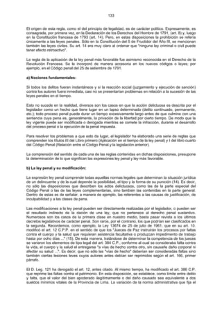 133
El origen de esta regla, como el del principio de legalidad, es de carácter político. Expresamente, es
consagrada, por primera vez, en la Declaración de los Derechos del Hombre de 1791, (art. 8) y, luego
en la Constitución francesa de 1793 (art. 14). Pero, en estas disposiciones la prohibición se refería
únicamente a las leyes penales. Sólo en la Constitución del 5 de Fructidor del Año III, se mencionan
también las leyes civiles. Su art. 14 era muy claro al ordenar que "ninguna ley criminal o civil puede
tener efecto retroactivo".
La regla de la aplicación de la ley penal más favorable fue asimismo reconocida en el Derecho de la
Revolución Francesa. Se le incorporó de manera accesoria en los nuevos códigos o leyes; por
ejemplo, en el Código penal del 25 de setiembre de 1791.
a) Nociones fundamentales:
Si todos los delitos fueran instantáneos y si la reacción social (juzgamiento y ejecución de sanción)
contra los autores fuera inmediata, casi no se presentarían problemas en relación a la sucesión de las
leyes penales en el tiempo.
Esto no sucede en la realidad, diversos son los casos en que la acción delictuosa es descrita por el
legislador como un hecho que tiene lugar en un lapso determinado (delito continuado, permanente,
etc.); todo proceso penal puede durar un tiempo excesivamente largo antes de que culmine con una
sentencia cuya pena es, generalmente, la privación de la libertad por cierto tiempo. De modo que la
ley vigente puede ser modificada o derogada mientras se comete la infracción, durante el desarrollo
del proceso penal o la ejecución de la penal impuesta.
Para resolver los problemas a que esto da lugar, el legislador ha elaborado una serie de reglas que
comprenden los títulos III del Libro primero (Aplicación en el tiempo de la ley penal) y I del libro cuarto
del Código Penal (Relación entre el Código Penal y la legislación anterior).
La comprensión del sentido de cada una de las reglas contenidas en dichas disposiciones, presupone
la determinación de lo que significan las expresiones ley penal y ley más favorable.
b) La ley penal y su modificación:
La expresión ley penal comprende todas aquellas normas legales que determinan la situación jurídica
de un delincuente y de la cual depende la posibilidad, el tipo y la forma de su punición (14). Es decir,
no sólo las disposiciones que describen los actos delictuosos, como las de la parte especial del
Código Penal o las de las leyes complementarias, sino también las contenidas en la parte general.
Dentro de estas es de señalar, a manera de ejemplo, las referentes a las causas de justificación, de
inculpabilidad y a las clases de pena.
Las modificaciones a la ley penal pueden ser directamente realizadas por el legislador, o pueden ser
el resultado indirecto de la dación de una ley, que no pertenece al derecho penal sustantivo.
Numerosos son los casos de la primera clase en nuestro medio, basta pasar revista a los últimos
decretos legislativos de carácter penal. Son raros, por el contrario, los que podrían ser clasificados en
la segunda. Recordemos, como ejemplo, la Ley 13674 de 25 de julio de 1961, que en su art. 10.
modificó el art. 12 C.P.P. en el sentido de que los "Jueces de Paz instruirán los procesos por faltas
contra el cuerpo y la salud que requieran asistencia facultativa o produzcan impedimento de trabajo
hasta por ocho días ..." (15). De esta manera, tratándose de determinar la competencia de los jueces
se variaron los elementos de tipo legal del art. 384 C.P., conforme al cual se consideraba falta contra
la vida, el cuerpo y la salud el entregarse "a vías de hecho contra otro, sin causarle daño corporal ni
afectar su salud ...". Es decir, que no sólo las "vías de hecho" deberían ser consideradas faltas sino
también ciertas lesiones leves cuyos autores antes debían ser reprimidos según el art. 166, primer
párrafo.
El D. Leg. 121 ha derogado el art. 12, antes citado. Al mismo tiempo, ha modificado el art. 386 C.P.
que reprime las faltas contra el patrimonio. En esta disposición, se establece, como límite entre delito
y falta, que el valor del bien apoderado ilegítimamente o del daño causado sea equivalente a dos
sueldos mínimos vitales de la Provincia de Lima. La variación de la norma administrativa que fija el
 