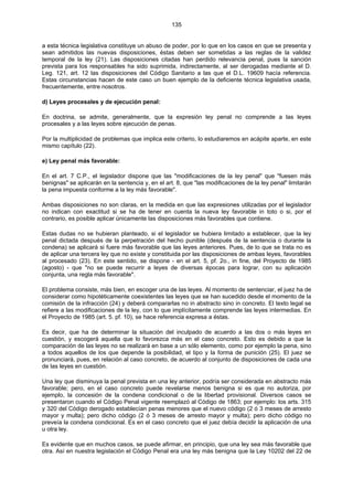 135
a esta técnica legislativa constituye un abuso de poder, por lo que en los casos en que se presenta y
sean admitidos las nuevas disposiciones, éstas deben ser sometidas a las reglas de la validez
temporal de la ley (21). Las disposiciones citadas han perdido relevancia penal, pues la sanción
prevista para los responsables ha sido suprimida, indirectamente, al ser derogadas mediante el D.
Leg. 121, art. 12 las disposiciones del Código Sanitario a las que el D.L. 19609 hacía referencia.
Estas circunstancias hacen de este caso un buen ejemplo de la deficiente técnica legislativa usada,
frecuentemente, entre nosotros.
d) Leyes procesales y de ejecución penal:
En doctrina, se admite, generalmente, que la expresión ley penal no comprende a las leyes
procesales y a las leyes sobre ejecución de penas.
Por la multiplicidad de problemas que implica este criterio, lo estudiaremos en acápite aparte, en este
mismo capítulo (22).
e) Ley penal más favorable:
En el art. 7 C.P., el legislador dispone que las "modificaciones de la ley penal" que "fuesen más
benignas" se aplicarán en la sentencia y, en el art. 8, que "las modificaciones de la ley penal" limitarán
la pena impuesta conforme a la ley más favorable".
Ambas disposiciones no son claras, en la medida en que las expresiones utilizadas por el legislador
no indican con exactitud si se ha de tener en cuenta la nueva ley favorable in toto o si, por el
contrario, es posible aplicar únicamente las disposiciones más favorables que contiene.
Estas dudas no se hubieran planteado, si el legislador se hubiera limitado a establecer, que la ley
penal dictada después de la perpetración del hecho punible (después de la sentencia o durante la
condena) se aplicará si fuere más favorable que las leyes anteriores. Pues, de lo que se trata no es
de aplicar una tercera ley que no existe y constituida por las disposiciones de ambas leyes, favorables
al procesado (23). En este sentido, se dispone - en el art. 5, pf. 2o., in fine, del Proyecto de 1985
(agosto) - que "no se puede recurrir a leyes de diversas épocas para lograr, con su aplicación
conjunta, una regla más favorable".
El problema consiste, más bien, en escoger una de las leyes. Al momento de sentenciar, el juez ha de
considerar como hipotéticamente coexistentes las leyes que se han sucedido desde el momento de la
comisión de la infracción (24) y deberá compararlas no in abstracto sino in concreto. El texto legal se
refiere a las modificaciones de la ley, con lo que implícitamente comprende las leyes intermedias. En
el Proyecto de 1985 (art. 5. pf. 10), se hace referencia expresa a éstas.
Es decir, que ha de determinar la situación del inculpado de acuerdo a las dos o más leyes en
cuestión, y escogerá aquella que lo favorezca más en el caso concreto. Esto es debido a que la
comparación de las leyes no se realizará en base a un sólo elemento, como por ejemplo la pena, sino
a todos aquellos de los que depende la posibilidad, el tipo y la forma de punición (25). El juez se
pronunciará, pues, en relación al caso concreto, de acuerdo al conjunto de disposiciones de cada una
de las leyes en cuestión.
Una ley que disminuya la penal prevista en una ley anterior, podría ser considerada en abstracto más
favorable; pero, en el caso concreto puede revelarse menos benigna si es que no autoriza, por
ejemplo, la concesión de la condena condicional o de la libertad provisional. Diversos casos se
presentaron cuando el Código Penal vigente reemplazó al Código de 1863; por ejemplo: los arts. 315
y 320 del Código derogado establecían penas menores que el nuevo código (2 ó 3 meses de arresto
mayor y multa); pero dicho código (2 ó 3 meses de arresto mayor y multa); pero dicho código no
preveía la condena condicional. Es en el caso concreto que el juez debía decidir la aplicación de una
u otra ley.
Es evidente que en muchos casos, se puede afirmar, en principio, que una ley sea más favorable que
otra. Así en nuestra legislación el Código Penal era una ley más benigna que la Ley 10202 del 22 de
 