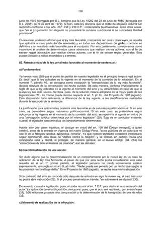 136
junio de 1945 (derogada por D.L. benigna que la Ley 10202 del 22 de junio de 1945 (derogada por
D.L. 20581 del 9 de abril de 1972). Si bien, esta ley disponía que el delito de abigeato debería ser
reprimido conforme a los arts. 237, 238 y 239 C.P.; contemplada taxativamente, entre otras cosas,
que "en el juzgamiento del abigeato no procederá la condena condicional ni se concederá libertad
provisional".
En resumen, podemos afirmar que la ley más favorable, comparada con otra u otras leyes, es aquella
que aplicada al caso particular (in concreto) y en todas sus disposiciones (in globo) conduce en
definitiva a un resultado más favorable para el inculpado. Por esto, justamente, consideramos como
inoportuno el análisis de determinados casos abstractos que realizan ciertos autores, con el fin de
extraer reglas abstractos que realizan ciertos autores, con el fin de extraer reglas generales. Esto
puede conducir a malos entendidos y a errores.
60. Retroactividad de la ley penal más favorable al momento de sentenciar.-
a) Fundamentos:
Ya hemos visto (26) que el punto de partida de nuestro legislador es el principio tempus regit actum.
Es decir, que la ley aplicable es la vigente en el momento de la comisión de la infracción. En el
numeral 7, párrafo 10., se consigna como excepción la "retroactividad de la ley más favorable",
dictada después de la perpetración del hecho punible. De esta manera, confirma implícitamente la
regla de que la ley aplicable es la vigente al momento del acto y su ultractividad en caso de que la
nueva ley sea más severa. Se trata, pues, de la solución clásica adoptada en la mayor parte de las
legislaciones (27). Lo mismo puede decirse respecto al art. 5, pf. 2o., del Proyecto de 1985 (agosto).
Esta disposición hace referencia, a diferencia de la ley vigente, a las modificaciones realizadas
durante la ejecución de la sentencia.
La justificación para aplicar la ley posterior más favorable es de naturaleza político-criminal. Si en este
caso, se pretendiera seguir naturaleza político-criminal. Si en este caso, se pretendiera seguir
aplicando la ley vigente en el momento de la comisión del acto, se reprimiría al agente en virtud de
una "concepción jurídica desechada por el mismo legislador" (28). Esto es en particular evidente,
cuando el legislador descriminaliza un comportamiento determinado.
Habría sido una grave injusticia, el castigar en virtud del art. 100 del Código derogado, a quien
celebró, antes de la entrada en vigencia del nuevo Código Penal, "actos públicos de un culto que no
sea el de la Religión católica, apostólica, romana". Ya que nuestro legislador consideró innecesario
seguir reprimiendo esta clase de "delitos contra la religión", y se orientó, en cambio, hacia una
concepción laica y liberal, al proteger, de manera general, en el nuevo código (art. 284) las
"convicciones de otro en materia de creencia"; aún las del ateo.
b) Descriminalización de una acción:
Sin duda alguna que la descriminalización de un comportamiento por la nueva ley es un caso de
aplicación de la ley más favorable. A pesar de que por esta razón podía considerarse este caso
resuelto en el art. 7, primer párrafo, el legislador peruano ha creído conveniente estatuir
expresamente, una regla en el art. 9, ab initio: "Nadie puede ser penado por un hecho que según la
ley posterior no constituye delito". En el Proyecto de 1985 (agosto). se repite esta misma disposición.
Si la comisión del acto es conocida sólo después de entrada en vigor la nueva ley, el juez instructor
no podrá abrir instrucción (29). Si el proceso penal está en trámite, "se sobreseerá en el juicio" (30).
De acuerdo a nuestra legislación, pues, no cabe recurrir al art. 7 C.P. para declarar la no represión del
autor. La aplicación de esta disposición presupone, pues, que el acto sea reprimido, por ambas leyes
(31). Sólo entonces procede una comparación y la determinación de la benignidad de una de ellas
(32).
c) Momento de realización de la infracción:
 