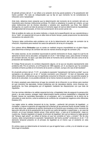 137
El párrafo primero del art. 7, se refiere a la variación de la ley penal posterior a "la perpetración del
hecho punible". Por esto es indispensable que se fije en qué momento ha de considerarse la
infracción como "perpetrada".
Ante todo, debemos tener presente que la determinación del momento de la comisión del acto es
importante para diversas instituciones jurídicas. El criterio a adoptarse no puede ser unitario, ya que
estas instituciones son de diversa naturaliza y variados son, igualmente, sus fines. Así, deberá
distinguirse, en cuanto se trate de precisar el momento según el cual se determinará la imputabilidad,
la peligrosidad del encausado, el inicio de la prescripción de la acción penal, etc.
Sólo el análisis de cada uno de estos institutos, a través de la especificación de sus características y
de su "ratio", en especial del rol que en ellos tiene el factor tiempo, puede proporcionar los elementos
necesarios a la solución (33).
Tampoco debe confundirse este problema con el de la determinación del lugar de comisión de la
infracción, importante para resolver los casos de aplicación de la ley en el espacio.
Con justeza afirma Siniscalco que no existe en realidad ninguna imposibilidad en el plano lógico,
para determinar el tiempo de comisión del acto de manera diversa al lugar de comisión (34).
Por estas razones, es de considerar equivocada la opinión dominante en Suiza, según la cual ha de
aplicarse la teoría de la ubicuidad, consagrada en el art. 7 del Código suizo, para precisar el tiempo
de comisión del acto. Es decir, que éste sería tanto el momento de la comisión del acto como el de la
producción del resultado (35).
El Código Penal peruano no contiene disposición alguna, en la que se resuelve expresamente este
problema (36). Por el contrario, en el Proyecto de 1985 (agosto), art. 6, se dispone que "se considera
cometido el hecho punible en el momento de la acción u omisión, aunque otro sea el del resultado".
En el párrafo primero del art. 7 C.P., se emplea la expresión "perpetración del hecho punible", que es
semejante a la utilizada en el art. 4 "comete (comisión) una infracción". Si bien al interpretar esta
última disposición, afirmamos que no significaba consumar la infracción y que nos permitía aceptar la
teoría de la ubicuidad, no es posible entender de la misma manera la expresión empleada en el art. 7.
El criterio aceptado para determinar el lugar de comisión de la infracción no es idóneo para resolver
en qué momento fue ejecutada. Ambos problemas son de naturaleza distinta, como diversos son,
igualmente, los fines perseguidos por el legislador mediante las disposiciones con que trata de
regularlos.
Con las normas referidas a la validez espacial de la ley, el legislador trata de asegurar la persecución
penal y, de esta manera, proteger mejor determinados bienes jurídicos (estabilidad e integridad del
Estado, bienes de nacionales lesionados en el extranjero, etc.). La aceptación de la teoría de la
ubicuidad en este dominio, evita la existencia de conflictos de competencia negativos entre diferentes
Estados (37).
Las reglas sobre la validez temporal de la ley, tienden - partiendo del principio de legalidad - a
completar y mejorar la garantía de seguridad de la libertad de las personas frente al poder estatal. Es
por esta razón que, aceptamos la opinión dominante en la Doctrina que considera como momento de
ejecución del acto el de la perpetración de la acción por parte del agente o copartícipes; y, en caso de
omisión, en el que hubiesen debido actuar. Esta opinión tiene - y esto es lo fundamental - base en
nuestra ley. Nuestro legislador al regular el principio de legalidad, del cual se deduce la regla general
del "tempus regit actum", se refiere al tiempo en que fue cometido el "acto u omisión". No de otra
manera, debe comprenderse la expresión "perpetración del hecho punible" contenida en el art. 7. El
elemento temporal presente en el principio de legalidad es el mismo que el existente en esta
disposición.
En ambos casos es determinante el momento en que el agente hace u omite y no el instante en que
tiene lugar el resultado.
 