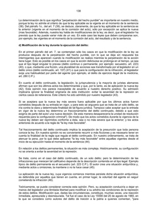 138
La determinación de lo que significa "perpetración del hecho punible" es importante en nuestro medio,
porque la ley no admite el criterio de que la ley aplicable es la vigente en el momento de la sentencia
(38). Del párrafo 1o., del art. 7 (39), se deduce, claramente, de que la ley aplicable en la sentencia es
la anterior (vigente en el momento de la comisión del acto), sólo por excepción se aplica la nueva
(mas favorable). Además, nuestra ley habla de modificaciones de la ley; es decir, que el legislador ha
previsto que la ley puede variar más de un vez. En este caso las leyes que deben compararse son,
por ejemplo, las vigentes en el momento de la comisión del acto, del resultado y de la sentencia.
d) Modificación de la ley durante la ejecución del delito:
En el primer párrafo del art. 7, se contemplan sólo los casos en que la modificación de la ley se
produzca después de la perpetración del hecho punible, con lo que se deja sin respuesta los
interrogantes que aparecen cuando la modificación se realiza mientras la perpetración de la acción
tiene lugar. Esto es posible en los casos en que la acción delictuosa se prolonga en el tiempo, ya sea
que el tipo legal singular lo prevea (delito continuo o permanente; por ejemplo: secuestro, art. 223)
(40), o que, mediante una ficción, una pluralidad de acciones sea transformada por el legislador en un
delito único (delito continuado, art. 107) (41) o que para la configuración de la infracción, el legislador
exija una habitualidad por parte del agente (por ejemplo, el delito de ejercicio ilegal de la medicina,
art. 280 C.P.).
En cuanto al delito continuado, la legislación, la jurisprudencia y la mayoría de juristas alemanes
afirman que son los últimos actos los determinantes y que, por lo tanto, es de aplicación la nueva ley
(42). Esta opinión nos parece inaceptable de acuerdo a nuestro derecho positivo. Su admisión
implicaría ignorar la finalidad originaria de esta institución: evitar la severidad de la represión en
ciertos casos de reiterancia. Este criterio ha sido admitido por nuestro legislador (43).
Si se aceptara que la nueva ley más severa fuera aplicable por que los últimos actos fueron
cometidos después de su entrada en vigor, y para esto se arguyera que se trata de un sólo delito, se
iría contra la clara y determinada finalidad de tal figura jurídica. Tampoco cabe aceptar que la entrada
en vigor de la nueva ley determina un fraccionamiento del delito continuado, debido a que esto
exigiría de parte del autor una nueva decisión. De esta manera desaparecería la unidad de resolución
requerida para la configuración criminal"). De modo que los actos cometidos durante la vigencia de la
nueva ley deben ser reprimidos conforme a ésta, sea o no más severa que la anterior; y los actos
anteriores de acuerdo a la regla de "la ley más favorable".
Tal fraccionamiento del delito continuado implica la aceptación de la presunción que toda persona
conoce la ley. En nuestra opinión no es conveniente recurrir a más ficciones y es necesario tener en
cuenta la finalidad de la regla que regula el delito continuado. En nuestro ordenamiento, se trata de
atenuar la pena, por lo que debe aplicarse "la ley más favorable" entre aquellas vigentes desde el
inicio de su ejecución hasta el momento de la sentencia (44).
En relación a los delitos permanentes, la situación es más compleja. Históricamente, su configuración
no se orienta a evitar la severidad en la represión.
Se trata, como en el caso del delito continuado, de un solo delito; pero la determinación de las
infracciones que merecen tal calificativo depende de la descripción contenida en el tipo legal. Ejemplo
típico de delito permanente es el secuestro (art. 223 C.P.). El autor crea una situación antijurídica y,
mediante actos u omisiones, la mantiene o no la hace cesar (45).
La aplicación de la nueva ley, cuya vigencia comienza mientras persiste dicha situación antijurídica,
es defendida por aquellos que tienen en cuenta, en primer lugar, la voluntad del agente en seguir
cometiendo la infracción (46).
Teóricamente, se puede considerar correcta esta opinión. Pero, su aceptación conduciría a dejar en
manos del legislador una ilimitada libertad para modificar a su arbitrio las condiciones de la represión
de estos delitos. Modificación que, dadas las circunstancias, constituye, muchas veces, una reacción
inmediata, apresurada y desmesurada. Tal fue el caso de la Ley 15590 del 20 de agosto de 1965, en
la que se considera como autores del delito de traición a la patria a quienes comentan, "para
 