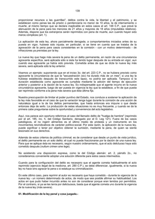 139
proporcionar recursos a las guerrillas", delitos contra la vida, la libertad y el patrimonio, y se
establecen como penas las de prisión o penitenciaría no menor de 10 años, la de internamiento o
muerte; al mismo tiempo que se declara inaplicable en estos casos el art. 148 C.P., que prevé la
atenuación de la pena para los menores de 21 años y mayores de 18 años (imputables relativos).
Además, dispone que los extranjeros serán reprimidos con pena de muerte, aun cuando hayan sido
meros cómplices (art. 1).
La aplicación de esta ley, ahora parcialmente derogada, a comportamientos iniciados antes de su
puesta en vigor, hubiese sido injusta; en particular, si se tiene en cuenta que se trataba de la
agravación de la pena para casos consistentes en la comisión - con un motivo determinado - de
infracciones ya previstas por la ley.
La nueva ley que haga más severa la pena de un delito permanente, en razón de una circunstancia
agravante específica, será aplicada sólo si ésta ha tenido lugar después de su entrada en vigor, aun
cuando esa agravante ya había sido prevista. Cometida antes de que se dicte la nueva ley más
severa, será aplicada sólo la ley anterior.
Veamos un ejemplo: suponiendo que en el inciso 3o. del art. 223 C.P., no se hubiera previsto como
agravante la circunstancia de que la "secuestración (sic) ha durado más de un mes"; si una ley la
hubiese establecido después de transcurrido este lapso, no podría ser aplicada. Tampoco si la
duración establecida como agravante es cumplida mediante la adición del tiempo de ejecución
anterior y posterior a la dación de la nueva ley. Es indispensable que el agente incurra en la nueva
circunstancia agravante, luego de ser puesta en vigencia la ley que la establece, a fin de que pueda
ser reprimido conforme a la pena más severa que ésta última fija.
Nuestra preocupación de limitar el poder punitivo del Estado, nos conduce a sostener la aplicación de
la ley más favorable en el caso de que la variación tenga lugar durante la comisión de una acción de
naturaleza igual a la de los delitos permanentes, que hasta entonces era impune o que desde
entonces deja de serlo. La producción de estas situaciones no es muy frecuente, y cuando se da la
primera cabe preguntarse sobre la oportunidad y conveniencia del acto legislativo.
Aquí, nos parece aún oportuno referirnos al caso del llamado delito de "huelga de hambre" (reprimido
por el art. 185, inc. h, del Código Sanitario, derogado por el D. Leg 121). Fuera de los casos
patológicos, el no ingerir alimentos es el último medio de protesta y un instrumento en los
movimientos reivindicativos de carácter político-social. Por esta razón, la aplicación de la nueva ley,
puede significar o tener por objetivo obtener la sumisión, mediante la pena, de quien se siente
lesionado en sus derechos.
Además de estos criterios de política criminal, es de considerar que desde un punto de vista jurídico,
el delito permanente es un solo delito; el cual no puede fraccionarse por la dación de una nueva ley.
Para que se aplique ésta es necesario, según nuestro ordenamiento, que el acto delictuoso haya sido
cometido después (nullum crimen sine lege).
No existiendo una disposición expresa, como la del Código alemán: art. 2, párrafo 2o., no
consideramos conveniente adoptar una solución diferente para estos casos intermedios.
Cuando para la configuración del delito es necesario que el agente cometa habitualmente el acto
reprimido (ejercicio ilegal de la medicina, art. 280 C.P.), se debe diferenciar, igualmente, si la nueva
ley no hace sino agravar la pena o si estatuye su criminalización.
En este último caso, para reprimir al autor es necesario que haya cometido - durante la vigencia de la
nueva ley - un número determinado de actos, de modo que sea posible afirmar su habitualidad. Los
actos en que pudo haber incurrido antes no son de considerar porque eran tenidos por permitidos.
Por el contrario, si ya se les tenía por delictuosos, basta que el agente cometa uno durante la vigencia
de la nueva ley (más severa).
61. Modificación de la ley penal y cosa juzgada.-
 