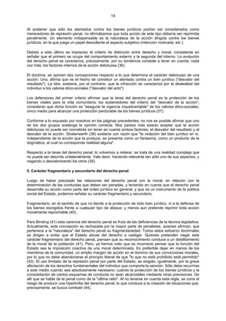 14
Al sostener que sólo los atentados contra los bienes jurídicos podían ser considerados como
merecedores de represión penal, no afirmábamos que toda acción de este tipo debería ser reprimida
penalmente. Un elemento indispensable es la naturaleza de la acción dirigida contra los bienes
jurídicos, en la que juega un papel descollante el aspecto subjetivo (intención motivada, etc.).
Debido a esto último es impreciso el criterio de distinción entre derecho y moral, consistente en
señalar que el primero se ocupa del comportamiento externo y la segunda del interno. La evolución
del derecho penal se caracteriza, precisamente, por su tendencia constate a tener en cuenta, cada
vez más, los factores internos de la acción delictuosa (36).
El doctrina, se oponen dos concepciones respecto a lo que determina el carácter delictuoso de una
acción. Una, afirma que es el hecho de constituir un atentado contra un bien jurídico ("desvalor del
resultado"). La otra, sostiene, por el contrario. que la infracción se caracteriza por la deslealtad del
individuo a los valores ético-sociales ("desvalor del acto").
Los defensores del primer criterio afirman que la tarea del derecho penal es la protección de los
bienes vitales para la vida comunitaria; los sostenedores del criterio del "desvalor de la acción",
consideran que dicha función es "asegurar la vigencia inquebrantable" de los valores ético-sociales,
único medio para alcanzar una protección perdurable de los bienes jurídicos (37).
Conforme a lo expuesto por nosotros en las páginas precedentes, no nos es posible afirmar que uno
de los dos grupos sostenga la opinión correcta. Nos parece más exacto aceptar que la acción
delictuosa no puede ser concebida sin tener en cuenta ambos factores: el desvalor del resultado y el
desvalor de la acción. Stratenwerth (38) sostiene con razón que "la violación del bien jurídico en sí,
independiente de la acción que la produce, se presenta como un fantasma, como un producto de la
dogmática, al cual no corresponde realidad alguna".
Respecto a la tarea del derecho penal, lo volvemos a reiterar, se trata de una realidad compleja que
no puede ser descrita unilateralmente. Vale decir, haciendo relevante tan sólo uno de sus aspectos, y
negando o desvalorizando los otros (39).
5. Carácter fragmentario y secundario del derecho penal
Luego de haber precisado las relaciones del derecho penal con la moral, en relación con la
determinación de las conductas que deben ser penadas, y teniendo en cuenta que el derecho penal
desarrolla su acción como parte del orden jurídico en general, y que es un instrumento de la política
social del Estado, podemos señalar su carácter fragmentario y secundario.
Fragmentario, en el sentido de que no tiende a la protección de todo bien jurídico, ni a la defensa de
los bienes escogidos frente a cualquier tipo de ataque; y menos aun pretende reprimir toda acción
moralmente reprochable (40).
Para Binding (41) esta carencia del derecho penal es fruto de las deficiencias de la técnica legislativa.
Actualmente, esta concepción es rechazada por la mayor parte de penalistas, quienes afirman, que
pertenece a la "naturaleza" del derecho penal su fragmentariedad. Todos estos esfuerzo doctrinales
se dirigen a evitar que el Estado abuse del derecho a castigar. Quienes pretenden negar este
carácter fragmentario del derecho penal, piensan que su reconocimiento conduce a un debilitamiento
de la moral de la población (41). Pero, ya hemos visto que es incorrecto pensar que la función del
Estado sea la imposición coactiva de una moral determinada. Es preferible dejar en manos de los
miembros de la comunidad, un amplio margen de acción en el dominio de sus convicciones morales,
por lo que no debe abandonarse el principio liberal de que "lo que no está prohibido está permitido"
(43). El uso limitado de la represión penal por parte del Estado, es exigido, igualmente, por la grave
afectación de los derechos fundamentales del individuo que comporta la sanción. Sólo debe recurrirse
a este medio cuando sea absolutamente necesario; cuando la protección de los bienes jurídicos y la
consolidación de ciertos esquemas de conducta no sean alcanzables mediante otras previsiones. De
allí que se hable de la penal como de la "última ratio". Al no tenerse en cuenta esta regla, se corre el
riesgo de producir una hipertrofia del derecho penal, lo que conduce a la creación de situaciones que,
precisamente, se busca combatir (44).
 