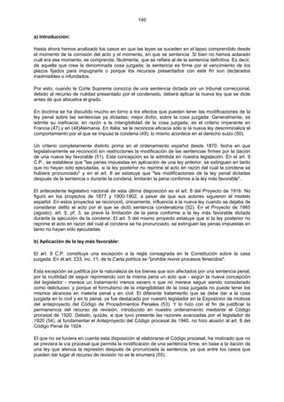 140
a) Introducción:
Hasta ahora hemos analizado los casos en que las leyes se suceden en el lapso comprendido desde
el momento de la comisión del acto y el momento, en que se sentencia. Si bien no hemos aclarado
cuál era ese momento, se comprende, fácilmente, que se refiere al de la sentencia definitiva. Es decir,
de aquella que crea la denominada cosa juzgada; la sentencia es firme por el vencimiento de los
plazos fijados para impugnarla o porque los recursos presentados con este fin son declarados
inadmisibles o infundados.
Por esto, cuando la Corte Suprema conozca de una sentencia dictada por un tribunal correccional,
debido al recurso de nulidad presentado por el condenado, deberá aplicar la nueva ley que se dicte
antes de que absuelva el grado.
En doctrina se ha discutido mucho en torno a los efectos que pueden tener las modificaciones de la
ley penal sobre las sentencias ya dictadas; mejor dicho, sobre la cosa juzgada. Generalmente, se
admite su ineficacia, en razón a la intangibilidad de la cosa juzgada; es el criterio imperante en
Francia (47) y en (48)Alemania. En Italia, se le reconoce eficacia sólo si la nueva ley descriminaliza el
comportamiento por el que se impuso la condena (49); lo mismo acontece en el derecho suizo (50).
Un criterio completamente distinto prima en el ordenamiento español desde 1870; fecha en que
legislativamente se reconoció sin restricciones la modificación de las sentencias firmes por la dación
de una nueva ley favorable (51). Esta concepción es la admitida en nuestra legislación. En el art. 9
C.P., se establece que "las penas impuestas en aplicación de una ley anterior, se extinguen en tanto
que no hayan sido ejecutadas, si la ley posterior no reprime el acto en razón del cual la condena se
hubiera pronunciado" y en el art. 8 se estatuye que "las modificaciones de la ley penal dictadas
después de la sentencia o durante la condena, limitarán la pena conforme a la ley más favorable".
El antecedente legislativo nacional de esta última disposición es el art. 8 del Proyecto de 1916. No
figuró en los proyectos de 1877 y 1900-1902, a pesar de que sus autores siguieron el modelo
español. En estos proyectos se reconoció, únicamente, influencia a la nueva ley cuando se dejaba de
considerar delito el acto por el que se dictó sentencia condenatoria (52). En el Proyecto de 1985
(agosto), art. 5, pf. 3; se prevé la limitación de la pena conforme a la ley más favorable dictada
durante la ejecución de la condena. El art. 5 del mismo proyecto estatuye que si la ley posterior no
reprime el acto en razón del cual al condena se ha pronunciado, se extinguen las penas impuestas en
tanto no hayan sido ejecutadas.
b) Aplicación de la ley más favorable:
El art. 8 C.P. constituye una excepción a la regla consagrada en la Constitución sobre la casa
juzgada. En el art. 233, inc. 11, de la Carta política se "prohibe revivir procesos fenecidos".
Esta excepción se justifica por la naturaleza de los bienes que son afectados por una sentencia penal;
por la inutilidad de seguir reprimiendo con la misma pena un acto que - según la nueva concepción
del legislador - merece un tratamiento menos severo o que no merece seguir siendo considerado
como delictuoso; y porque el formulismo de la intangibilidad de la cosa juzgada no puede tener los
mismos alcances en materia penal y en civil. El diferente tratamiento que se debe dar a la cosa
juzgada en lo civil y en lo penal, ya fue destacado por nuestro legislador en la Exposición de motivos
del anteproyecto del Código de Procedimientos Penales (53). Y lo hizo con el fin de justificar la
permanencia del recurso de revisión, introducido en nuestro ordenamiento mediante el Código
procesal de 1920. Debido, quizás, a que tuvo presente las razones avanzadas por el legislador de
1920 (54), al fundamentar el Anteproyecto del Código procesal de 1940, no hizo alusión al art. 8 del
Código Penal de 1924.
El que no se tuviera en cuenta esta disposición al elaborarse el Código procesal, ha motivado que no
se previera la vía procesal que permita la modificación de una sentencia firme, en base a la dación de
una ley que atenúa la represión después de pronunciada la sentencia, ya que entre los casos que
pueden dar lugar al recurso de revisión no se le enumera (55).
 
