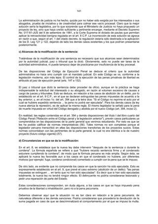141
La administración de justicia no ha hecho, quizás por no haber sido exigida por los interesados o sus
abogados, prueba de iniciativa y de creatividad para colmar ese vacío procesal. Claro que la mejor
solución sería la legislativa, por lo que sorprende que el Ministerio de Justicia no haya propuesto un
proyecto de ley, sino que haya creído suficiente y pertinente encargar, mediante el Decreto Supremo
No. 017-81-JUS del 9 de setiembre de 1981, a la Corte Suprema el dictado de pautas que permitan
aplicar la retroactividad benigna regulada en el art. 8 C.P. La incorrección de esta solución se agrava
en razón a que, según el art. 1 del citado decreto, la regulación estaría sólo destinada a la aplicación
de los D. Leg 121 y 122, dejando de lado los demás casos existentes y los que podrían presentarse
posteriormente.
c) Alcances de la modificación de la sentencia:
Tratándose de la modificación de una sentencia es necesario que sus alcances sean determinados
por la autoridad judicial, juez o tribunal que la dictó. Obviamente, esto no puede ser tarea de la
autoridad administrativa, ni puede tampoco dejar de practicarse por insuficiencia de la ley procesal.
De las disposiciones del Código de Ejecución Penal se deduce el criterio que la autoridad
administrativa no hace sino cumplir con el mandato judicial. En este Código se va, conforme a la
legislación moderna, aún más lejos. El control de la ejecución de las penas privativas de libertad es
atribuido al juez de ejecución penal (arts. 147 a 152).
El juez o tribunal que dictó la sentencia debe proceder de oficio, aunque en la práctica se haga
indispensable la solicitud del interesado o su abogado, en razón al volumen excesivo de causas a
cargo de jueces y tribunales. Esto se deduce, en relación a los casos de abolición de un delito, por lo
establecido en el art. 9 C.P., en el que se declaran extinguidas las penas impuestas de acuerdo a la
ley anterior; y, en el inciso 1o. del art. 394 que a la letra dice: "Si el Código no reprime el acto por el
cual se hubiere expedido sentencia ... la pena no podrá ser ejecutada". Para los demás casos (la ley
nueva atenúa la represión), es de aplicar la misma regla. El mismo legislador la señaló para la pena
de muerte impuesta en virtud del Código derogado y abolida por el nuevo Código (art. 394, inciso 2).
En realidad, las reglas contenidas en el art. 394 y demás disposiciones del título I del libro cuarto del
Código Penal ("Relación entre el Código penal y la legislación anterior"), prevén casos particulares ya
comprendidos en las disposiciones de la parte general que venimos estudiando. Por esto es que se
les ha podido calificar de normas interpretativas (56). Tales normas no son completas porque el
legislador peruano transcribió en ellas las disposiciones transitorias de los proyectos suizos. Estas
normas concordaban con las pertinentes de la parte general, la cual no era idéntica a la de nuestro
proyecto (futuro código vigente) (57).
d) Circunstancias en que se da la modificación:
En el art. 8, se establece que la nueva ley debe intervenir "después de la sentencia o durante la
condena". La fórmula española se refiere a que "hubiere recaído sentencia firme y el condenado
estuviere cumpliendo la condena"; de modo que la fórmula peruana es más amplia. Según ésta, se
aplicará la nueva ley favorable aun a los casos en que el condenado no hubiere, por diferentes
motivos (por ejemplo: fuga, condena condicional) comentado a cumplir con la pena que se le impuso.
De otro lado, es evidente que no comprende los casos en que la sanción ha sido ejecutada. Esto es
expresamente establecido en el art. 9, que prevé el caso extremo (abolición de un delito): "las penas
impuestas se extinguen ... en tanto que no han sido ejecutadas". Es decir que si han sido ejecutadas
totalmente, la nueva ley no tendrá ningún efecto. El delincuente no podría considerarse lesionado y
pedir una reparación de parte del Estado.
Estas consideraciones corresponden, sin duda alguna, a los casos en que se haya impuesto pena
privativa de la libertad o inhabilitación, pero no a la pena pecuniaria.
Debemos observar aquí que la situación no es tan clara en relación a la pena pecuniaria, de
naturaleza diferente a las demás sanciones. Podría considerarse que procedería la devolución de la
suma pagada en caso de que se descriminalizará el comportamiento por el que se impuso la multa.
 