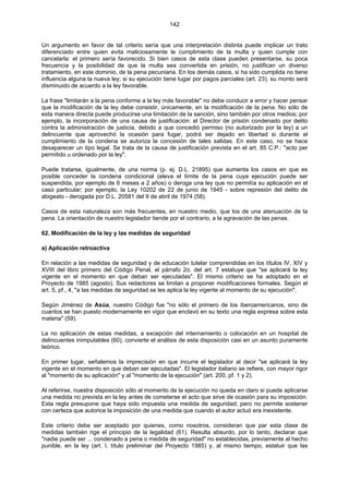142
Un argumento en favor de tal criterio sería que una interpretación distinta puede implicar un trato
diferenciado entre quien evita maliciosamente le cumplimiento de la multa y quien cumple con
cancelarla: el primero sería favorecido. Si bien casos de esta clase pueden presentarse, su poca
frecuencia y la posibilidad de que la multa sea convertida en prisión, no justifican un diverso
tratamiento, en este dominio, de la pena pecuniaria. En los demás casos, si ha sido cumplida no tiene
influencia alguna la nueva ley; si su ejecución tiene lugar por pagos parciales (art. 23), su monto será
disminuido de acuerdo a la ley favorable.
La frase "limitarán a la pena conforme a la ley más favorable" no debe conducir a error y hacer pensar
que la modificación de la ley debe consistir, únicamente, en la modificación de la pena. No sólo de
esta manera directa puede producirse una limitación de la sanción, sino también por otros medios; por
ejemplo, la incorporación de una causa de justificación: el Director de prisión condenado por delito
contra la administración de justicia, debido a que concedió permiso (no autorizado por la ley) a un
delincuente que aprovechó la ocasión para fugar, podrá ser dejado en libertad si durante el
cumplimiento de la condena se autoriza la concesión de tales salidas. En este caso, no se hace
desaparecer un tipo legal. Se trata de la causa de justificación prevista en el art. 85 C.P.: "acto per
permitido u ordenado por la ley".
Puede tratarse, igualmente, de una norma (p. ej. D.L. 21895) que aumenta los casos en que es
posible conceder la condena condicional (eleva el límite de la pena cuya ejecución puede ser
suspendida, por ejemplo de 6 meses a 2 años) o deroga una ley que no permitía su aplicación en el
caso particular; por ejemplo, la Ley 10202 de 22 de junio de 1945 - sobre represión del delito de
abigeato - derogada por D.L. 20581 del 9 de abril de 1974 (58).
Casos de esta naturaleza son más frecuentes, en nuestro medio, que los de una atenuación de la
pena. La orientación de nuestro legislador tiende por el contrario, a la agravación de las penas.
62. Modificación de la ley y las medidas de seguridad
a) Aplicación retroactiva
En relación a las medidas de seguridad y de educación tutelar comprendidas en los títulos IV, XIV y
XVIII del libro primero del Código Penal, el párrafo 2o. del art. 7 estatuye que "se aplicará la ley
vigente en el momento en que deban ser ejecutadas". El mismo criterio se ha adoptado en el
Proyecto de 1985 (agosto). Sus redactores se limitan a proponer modificaciones formales. Según el
art. 5, pf., 4, "a las medidas de seguridad se les aplica la ley vigente al momento de su ejecución".
Según Jiménez de Asúa, nuestro Código fue "no sólo el primero de los iberoamericanos, sino de
cuantos se han puesto modernamente en vigor que enclavó en su texto una regla expresa sobre esta
materia" (59).
La no aplicación de estas medidas, a excepción del internamiento o colocación en un hospital de
delincuentes inimputables (60), convierte el análisis de esta disposición casi en un asunto puramente
teórico.
En primer lugar, señalemos la imprecisión en que incurre el legislador al decir "se aplicará la ley
vigente en el momento en que deban ser ejecutadas". El legislador italiano se refiere, con mayor rigor
al "momento de su aplicación" y al "momento de la ejecución" (art. 200, pf. 1 y 2).
Al referirse, nuestra disposición sólo al momento de la ejecución no queda en claro si puede aplicarse
una medida no prevista en la ley antes de cometerse el acto que sirve de ocasión para su imposición.
Esta regla presupone que haya sido impuesta una medida de seguridad; pero no permite sostener
con certeza que autorice la imposición de una medida que cuando el autor actuó era inexistente.
Este criterio debe ser aceptado por quienes, como nosotros, consideran que par esta clase de
medidas también rige el principio de la legalidad (61). Resulta absurdo, por lo tanto, declarar que
"nadie puede ser ... condenado a pena o medida de seguridad" no establecidas, previamente al hecho
punible, en la ley (art. I, título preliminar del Proyecto 1985) y, al mismo tiempo, estatuir que las
 