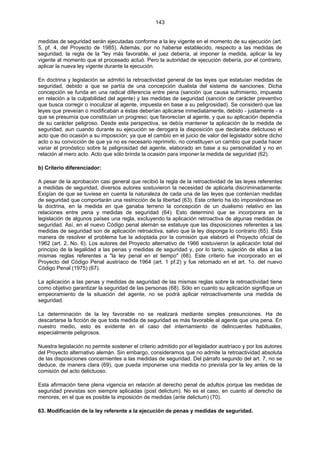 143
medidas de seguridad serán ejecutadas conforme a la ley vigente en el momento de su ejecución (art.
5, pf. 4, del Proyecto de 1985). Además, por no haberse establecido, respecto a las medidas de
seguridad, la regla de la "ley más favorable, el juez debería, al imponer la medida, aplicar la ley
vigente al momento que el procesado actuó. Pero la autoridad de ejecución debería, por el contrario,
aplicar la nueva ley vigente durante la ejecución.
En doctrina y legislación se admitió la retroactividad general de las leyes que estatuían medidas de
seguridad, debido a que se partía de una concepción dualista del sistema de sanciones. Dicha
concepción se funda en una radical diferencia entre pena (sanción que causa sufrimiento, impuesta
en relación a la culpabilidad del agente) y las medidas de seguridad (sanción de carácter preventivo
que busca corregir o inoculizar al agente, impuesta en base a su peligrosidad). Se consideró que las
leyes que preveían o modificaban a éstas deberían aplicarse inmediatamente, debido - justamente - a
que se presumía que constituían un progreso; que favorecían al agente, y que su aplicación dependía
de su carácter peligroso. Desde esta perspectiva, se debía mantener la aplicación de la medida de
seguridad, aun cuando durante su ejecución se derogara la disposición que declaraba delictuoso el
acto que dio ocasión a su imposición; ya que el cambio en el juicio de valor del legislador sobre dicho
acto o su convicción de que ya no es necesario reprimirlo, no constituyen un cambio que pueda hacer
variar el pronóstico sobre la peligrosidad del agente, elaborado en base a su personalidad y no en
relación al mero acto. Acto que sólo brinda la ocasión para imponer la medida de seguridad (62).
b) Criterio diferenciador:
A pesar de la aprobación casi general que recibió la regla de la retroactividad de las leyes referentes
a medidas de seguridad, diversos autores sostuvieron la necesidad de aplicarla discriminadamente.
Exigían de que se tuviese en cuenta la naturaleza de cada una de las leyes que contenían medidas
de seguridad que comportarán una restricción de la libertad (63). Este criterio ha ido imponiéndose en
la doctrina, en la medida en que ganaba terreno la concepción de un dualismo relativo en las
relaciones entre pena y medidas de seguridad (64). Esto determinó que se incorporara en la
legislación de algunos países una regla, excluyendo la aplicación retroactiva de algunas medidas de
seguridad. Así, en el nuevo Código penal alemán se estatuye que las disposiciones referentes a las
medidas de seguridad son de aplicación retroactiva, salvo que la ley disponga lo contrario (65). Esta
manera de resolver el problema fue la adoptada por la comisión que elaboró el Proyecto oficial de
1962 (art. 2, No. 6). Los autores del Proyecto alternativo de 1966 sostuvieron la aplicación total del
principio de la legalidad a las penas y medidas de seguridad y, por lo tanto, sujeción de ellas a las
mismas reglas referentes a "la ley penal en el tiempo" (66). Este criterio fue incorporado en el
Proyecto del Código Penal austríaco de 1964 (art. 1 pf.2) y fue retomado en el art. 1o. del nuevo
Código Penal (1975) (67).
La aplicación a las penas y medidas de seguridad de las mismas reglas sobre la retroactividad tiene
como objetivo garantizar la seguridad de las personas (68). Sólo en cuanto su aplicación signifique un
empeoramiento de la situación del agente, no se podrá aplicar retroactivamente una medida de
seguridad.
La determinación de la ley favorable no se realizará mediante simples presunciones. Ha de
descartarse la ficción de que toda medida de seguridad es más favorable al agente que una pena. En
nuestro medio, esto es evidente en el caso del internamiento de delincuentes habituales,
especialmente peligrosos.
Nuestra legislación no permite sostener el criterio admitido por el legislador austríaco y por los autores
del Proyecto alternativo alemán. Sin embargo, consideramos que no admite la retroactividad absoluta
de las disposiciones concernientes a las medidas de seguridad. Del párrafo segundo del art. 7, no se
deduce, de manera clara (69), que pueda imponerse una medida no prevista por la ley antes de la
comisión del acto delictuoso.
Esta afirmación tiene plena vigencia en relación al derecho penal de adultos porque las medidas de
seguridad previstas son siempre aplicadas (post delictum). No es el caso, en cuanto al derecho de
menores, en el que es posible la imposición de medidas (ante delictum) (70).
63. Modificación de la ley referente a la ejecución de penas y medidas de seguridad.
 