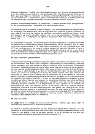 144
El Código de Ejecución Penal (D. Leg. 330) regula la aplicación tanto de penas privativas de libertad
como de medidas de seguridad de la misma naturaleza. Con este objeto, se hace referencia, en
forma general, al "régimen penitenciario" y al "Sistema penitenciario Nacional". Así mismo, se alude a
la "Ley Penitenciaría". La inconveniencia de está terminología es evidente; en la medida que se trata
de comprender todos los aspectos de la ejecución de las sanciones privativas de libertad.
Respecto al dominio temporal de la "Ley Penitenciaria", se dispone en dicho código (título preliminar,
art. VII( que "la retroactividad ... se resuelve en lo más favorable al interno".
La naturaleza especial del derecho de ejecución penal y cuya finalidad es el logro del mejor resultado
en la ejecución de la sanción penal, hace particularmente difícil y delicada la aplicación absoluta de
esta regla. Si una nueva ley restringe los beneficios y aumenta la severidad del régimen penal
previstos por la ley vigente, sólo podrá aplicarse a los internos ingresados después de dictada la ley
más favorable. Así se multiplicarían los regímenes de ejecución. Nos parece mejor un criterio más
flexible (71).
En este sentido, por ejemplo, un detenido no podrá considerar inaplicable a su persona una medida
disciplinaria que no hubiese estado prevista en el momento en que fue condenado. Pero, no podrá
ser aplicado retroactivamente, el D.L. 20490 del 24 de diciembre de 1973, que deroga el art. 194
C.P., que permitía al reo, en los casos de condena a prisión, por calumnia, difamación o injuria, y
después de cumplida la décima parte de la condena, sustituir lo restante de ella por el pago de una
multa de cinco soles por cada día de prisión. Esta norma a pesar de encontrarse en el Código Penal
no pertenece al derecho sustantivo, sino al derecho de ejecución penal.
64. Leyes temporales y excepcionales.-
Tradicionalmente se distingue entre leyes temporales y leyes excepcionales, teniendo en cuenta si la
ley misma contiene o no la fecha de su abrogación. Esta distinción nos parece artificial y, en buena
cuenta, dependería de la libre voluntad del legislador. Debido a lo cual, consideramos inconveniente
su admisión; sobre todo, si se tiene en cuenta las consecuencias que se derivan de ella. En realidad,
se hace depender de ella la aplicación de las reglas sobre la vigencia temporal de la ley. Tampoco
creemos que es criterio correcto el que tiene en cuenta el carácter más o menos excepcional del
evento que provoca la promulgación de la ley. No existen criterios claros para realizar esta
calificación. Lo cierto es que en ambos casos la supervivencia de la ley depende de una causa
exterior, haya fijado o no el legislador la fecha de la abrogación, y que ésta no comporta un cambio en
su concepción del derecho penal (72). Por esto, es que debe admitirse su aplicación a actos
cometidos durante su vigencia; pero juzgados con posterioridad. Rechazar este criterio significaría
desvirtuar los alcances de las leyes temporales y constituiría fuente de iniquidades, ya que la
imposición de penas conforme a sus disposiciones se haría depender de la celeridad del
procedimiento en cada caso particular. Por fin, en los últimos días de su vigencia perderían
virtualmente su eficacia. Los delincuentes esperarían este período para, llegado el caso de ser
detenidos y juzgados, escapar a la severidad de las penas. De esta manera, el fin de prevención
general, que casi siempre motiva esta clase de leyes, no podría ser alcanzada (73). El principio de la
ley más favorable es, por el contrario, aplicable en relación a los actos anteriores y, así mismo, en
caso de su substitución por una ley aún más severa.
65. Leyes procesales.-
El Código Penal ni el Código de Procedimientos Penales, contienen regla alguna sobre la
retroactividad o irretroactividad de las normas procesales.
En doctrina se sostiene generalmente que esta disposiciones tienen efecto retroactivo (74). Los
defensores de esta opinión parten de la presunción que las nuevas reglas procesales conducen a una
"aplicación más exacta y justa de las leyes punitivas", y de la convicción de que ellas son
"establecidas en el interés de la buena administración de justicia" (75).
 