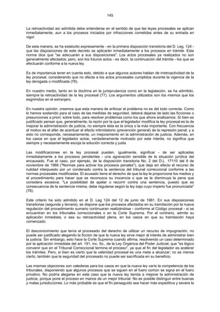 145
La retroactividad así admitida debe entenderse en el sentido de que las leyes procesales se aplican
inmediatamente, aun a los procesos iniciados por infracciones cometidas antes de su entrada en
vigor.
De esta manera, se ha estatuido expresamente - en la primera disposición transitoria del D. Leg. 124 -
que las disposiciones de este decreto se aplicarán inmediatamente a los procesos en trámite. Esta
norma dice que "se adecuarán a sus disposiciones". Los actos procesales ya realizados no son
generalmente afectados; pero, son los futuros actos - es decir, la continuación del trámite - los que se
efectuarán conforme a la nueva ley.
Es de importancia tener en cuenta esto, debido a que algunos autores hablan de irretroactividad de la
ley procesal, considerando que no afecta a los actos procesales cumplidos durante la vigencia de la
ley derogada o modificada (76).
En nuestro medio, tanto en la doctrina en la jurisprudencia como en la legislación, se ha admitido,
siempre la retroactividad de la ley procesal (77). Los argumentos utilizados son los mismos que los
esgrimidos en el extranjero.
En nuestra opinión, creemos que esta manera de enfocar el problema no es del todo correcta. Como
lo hemos sostenido para el caso de las medidas de seguridad, deberá dejarse de lado las ficciones o
presunciones a priori; sobre todo, para resolver problemas como los que ahora analizamos. Si bien es
justificado pensar que, generalmente, la razón por la que el legislador modifica la ley procesal es la de
mejorar la administración de justicia, no siempre ésta es la única o la más importante. Con frecuencia
el motivo es el afán de acentuar el efecto intimidatorio (prevención general) de la represión penal, y a
esto no corresponde, necesariamente, un mejoramiento en la administración de justicia. Además, en
los casos en que el legislador actúe, verdaderamente motivado por este interés, no significa que
siempre y necesariamente escoja la solución correcta y justa.
Las modificaciones en la ley procesal pueden, igualmente, significar - de ser aplicadas
inmediatamente a los procesos pendientes - una agravación sensible de la situación jurídica del
encausado. Fue el caso, por ejemplo, de la disposición transitoria No. 2 del D.L. 17110 del 8 de
noviembre de 1968 ("Normas para activar los procesos penales"), que deja sin efecto el recurso de
nulidad interpuesto por un condenado contra la sentencia del tribunal correccional conforme a las
normas procesales modificadas. El acusado tiene el derecho de que la ley le proporcione los medios y
el procedimiento para hacer que se reconozca su inocencia o que se le disminuya la pena que
considera excesiva. "La posibilidad de apelar o recurrir contra una sentencia, puesto que es
consecuencia de la sentencia misma, debe regularse según la ley bajo cuyo imperio fue pronunciada"
(78).
Este criterio ha sido admitido en el D. Leg 124 del 12 de junio de 1981. En sus disposiciones
transitorias (segunda y tercera), se dispone que los procesos afectados en su tramitación por la nueva
regulación del procedimiento sumario continuaran realizándose - conforme al Código procesal - si se
encuentran en los tribunales correccionales o en la Corte Suprema. Por el contrario, admite su
aplicación inmediata, o sea su retroactividad plena, en los casos en que su tramitación haya
comenzado.
El desconocimiento que tenía el procesado del derecho de utilizar un recurso de impugnación, no
puede ser justificado alegando la ficción de que la nueva ley sirve mejor al interés de administrar bien
la justicia. Sin embargo, esto hace la Corte Suprema cuando afirma, resolviendo un caso determinado
por la aplicación inmediata del art. 191, inc. 5o., de la Ley Orgánica del Poder Judicial, que "es lógico
convenir que en el Tribunal Correccional termina el proceso", ya que el fin del legislador es acelerar
los trámites. Pero, si bien es cierto que la celeridad procesal es una meta a alcanzar; no es menos
cierto, también que la seguridad del procesado no puede ser sacrificada en su beneficio.
Las mismas objeciones son valederas para los casos en que la nueva ley varíe la competencia de los
tribunales, disponiendo que algunos procesos que se siguen en el fuero común se signa en el fuero
privativo. No podría alegarse en este caso que la nueva ley tienda a mejorar la administración de
justicia, porque pone el proceso en manos de un mejor tribunal. No es posible distinguir entre buenas
y malas jurisdicciones. Lo más probable es que el fin perseguido sea hacer más expeditiva y severa la
 