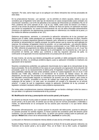 146
represión. Por esto, sería mejor que no se apliquen con efecto retroactivo las normas procesales de
esta clase.
En la jurisprudencia francesa - por ejemplo - se ha admitido el criterio opuesto, debido a que se
considera que el legislador tomó este tipo de decisiones en casos excepcionales (para combatir una
insurrección naciente) y con el fin de aplicarlas a los autores de infracciones ya cometidas (79). En el
Perú, podemos dar como ejemplo el art. 4 de la Ley 15590, sobre actos de traición a la Patria y
servicio a las armas de potencia extranjera (80). Jiménez de Asúa se opone a la aplicación de leyes
que varían la competencia "en cuanto el funcionamiento de uno de estos tribunales extraordinarios
conduzca a la aplicación de disposiciones excepcionales en refenrencia a la medida de la pena y a
los medios de defensa concedidos al reo" (81).
Debemos preguntarnos, asimismo, si convendría la aplicación retroactiva de la ley procesal que
dispone que un delito, antes perseguido por querella, se persiga desde entonces de oficio. Nuestra
legislación no contiene disposición general al respecto; pero, teniendo en cuenta la amplitud con que
se admite la retroactividad en materia procesal, se podría pensar que la nueva ley será aplicada sin
reservas. Sin embargo, el legislador mismo ha previsto - en un caso particular - una solución distinta.
Se trata en buena cuenta de una aplicación inmediata y condicionada. La Ley 13984, del 6 de febrero
de 1962, referente al juzgamiento de delitos de lesiones por negligencia, dispone en su art. 2 que "las
instrucciones y juicios que se inicien después de la promulgación de la presente ley y los que se
encuentren en trámite, por delitos que, conforme a esta ley requieren denuncia de parte, no
continuarán si el agraviado renuncia expresamente a la prosecución de la acción".
El caso inverso, de una ley que declare perseguible por querella un delito perseguido conforme a la
ley anterior de oficio, no constituye problema alguno, pues su aplicación inmediata no implicará una
agravación de la represión.
Nosotros consideramos preferible una aplicación discriminada de la regla de la retroactividad de las
leyes procesales. No es de admitirla en los casos en que comporte una agravación de la situación del
procesado, quien no es necesariamente el delincuente. El legislador mismo parece tener en cuenta
esta posibilidad. Además del caso antes señalado, existió en nuestra legislación otro en el art. 5 del
Decreto Ley 17083 (82), referente a la tramitación de la acción de habeas corpus. En esta
disposición, se dice que "los procesos de esta clase que se encuentren pendientes se resolución en
los tribunales correccionales seguirán su tramitación de acuerdo con la ley anterior; pero contra la
resolución que expidan, procederá el recurso de nulidad que interpongan dentro del tercero día,
cualquiera de las partes y, en este caso, se procederá con arreglo a lo dispuesto en el artículo
anterior". A pesar de que la magistratura acepta la aplicación inmediata de la ley procesal, el
legislador consideró necesario referirse a este problema expresamente.
Por todas estas consideraciones creemos indispensable que se tienda a distinguir entre los casos a
los que debe o no aplicarse inmediatamente la ley procesal.
66. Modificación de la ley y prescripción de la acción penal y de la pena.-
En doctrina se discute mucho sobre el carácter de las disposiciones que regulan la prescripción de la
acción penal y de la pena (83). El admitir que se trata ya sea de normas procesales o materiales o
mixtas, es determinante en la concepción de los autores para reconocer o no que tienen efecto
retroactivo.
Responden afirmativamente, aun cuando agraven la situación del delincuente, quienes le atribuyan
un carácter procesal. En sentido negativo, lo hacen quienes las consideran parte del derecho penal
sustantivo. Los que sostienen el criterio mixto, no tienen una opinión unitaria sobre el particular; por
ejemplo: Welzel está a favor de la retroactividad (84), Jescheck en contra (85).
La discusión en Alemania era bastante intensa debido al caso de los criminales de guerra nazis.
Nuestro Código Penal no contiene una regla general en el título XV de la parte general, referente a la
"extinción de la acción penal y de la pena". Pero, en el título I de su libro cuarto, el legislador
 
