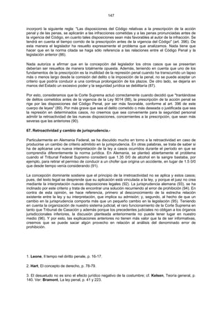 147
incorporó la siguiente regla: "Las disposiciones del Código relativas a la prescripción de la acción
penal y de las penas, se aplicarán a las infracciones cometidas y a las penas pronunciadas antes de
la vigencia del Código, en cuanto tales disposiciones sean más favorables al autor de la infracción. Se
tendrá en cuenta el tiempo corrido de la prescripción antes de la vigencia del Código" (art. 396). De
esta manera el legislador ha resuelto expresamente el problema que analizamos. Nada tiene que
hacer que en la norma citada se haga sólo referencia a las relaciones entre el Código Penal y la
legislación anterior (86).
Nada autoriza a afirmar que en la concepción del legislador los otros casos que se presentan
deberían ser resueltos de manera totalmente opuesta. Además, teniendo en cuenta que uno de los
fundamentos de la prescripción es la inutilidad de la represión penal cuando ha transcurrido un lapso
más o menos largo desde la comisión del delito o la imposición de la penal, no se puede aceptar un
criterio que podría conducir a una continua prolongación de los plazos. De otro lado, se dejaría en
manos del Estado un excesivo poder y la seguridad jurídica se debilitaría (87).
Por esto, consideramos que la Corte Suprema actuó correctamente cuando decidió que "trantándose
de delitos cometidos antes de la vigencia de la Ley 9014 (88), la prescripción de la acción penal se
rige por las disposiciones del Código Penal, por ser más favorable, conforme al art. 396 de este
cuerpo de leyes" (89). Por más grave que sea el delito cometido o más deseada o justificada que sea
la represión en determinados casos, no creemos que sea conveniente para la seguridad personal
admitir la retroactividad de las nuevas disposiciones, concernientes a la prescripción, que sean más
severas que las anteriores (90).
67. Retroactividad y cambio de jurisprudencia.-
Particularmente en Alemania Federal, se ha discutido mucho en torno a la retroactividad en caso de
producirse un cambio de criterio admitido en la jurisprudencia. En otras palabras, se trata de saber si
ha de aplicarse una nueva interpretación de la ley a casos ocurridos durante el período en que se
comprendía diferentemente la norma jurídica. En Alemania, se planteó abiertamente el problema
cuando el Tribunal Federal Supremo consideró que 1.35 0/0 de alcohol en la sangre bastaba, por
ejemplo, para retirar el permiso de conducir a un chofer que origina un accidente, en lugar de 1.5 0/0
que desde tiempo venía considerando (91).
La concepción dominante sostiene que el principio de la irretroactividad no se aplica y estos casos;
pues, del texto legal se desprende que su aplicación está vinculada a la ley, y porque el juez no crea
mediante la interpretación nuevas disposiciones legales (92). La jurisprudencia alemana (93), se ha
inclinado por este criterio y trata de encontrar una solución recurriendo al error de prohibición (94). En
contra de esta opinión, se hace referencia, primero al desconocimiento de la estrecha relación
existente entre la ley y su interpretación, que implica su admisión; y, segundo, al hecho de que un
cambio en la jurisprudencia comporta más que un pequeño cambio en la legislación (95). Teniendo
en cuenta la organización de nuestro sistema judicial, el raro funcionamiento de la Corte Suprema en
tanto que Tribunal de Casación y además porque los precedentes judiciales no obligan a los órganos
jurisdiccionales inferiores, la discusión planteada anteriormente no puede tener lugar en nuestro
medio (96). Y por esto, las explicaciones anteriores no tienen más valor que la de ser informativas,
creemos que se puede sacar algún provecho en relación al análisis del denominado error de
prohibición.
1. Leone, Il tempo nel diritto penale, p. 16-17.
2. Hart, El concepto de derecho, p. 78-79.
3. El desuetudo no es sino el efecto jurídico negativo de la costumbre; cf. Kelsen, Teoría general, p.
140. Ver: Bramont, La ley penal, p. 41 y 223.
 