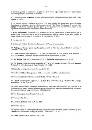 148
4. Con este ejemplo no reclamamos la aplicación de la norma legal citada, los medios represivos no
son los mejores para combatir el alcoholismo.
5. La opinión contraria de Kelsen no tiene, en nuestra opinión, validez en derecho penal. Ver: Teoría
general, p. 140-141.
6. Por ejemplo, Código Penal austríaco, art. 6: "Las leyes penales son aplicables a actos cometidos
después de su entrada en vigor"; en el mismo sentido, art. 2 del Código Penal suizo. El numeral 2 del
Código Penal alemán estatuye que las penas y sus consecuencias se determinan según la ley
vigente en el momento de la perpetración del hecho punible.
7. Rubio y Bernales (Constitución, p. 438) se equivocan, en consecuencia, cuando afirman que la
aplicación de lo más favorable al reo se da igualmente por falta de claridad de las leyes penales al
juzgar el caso. Aquí se trata de un problema de interpretación de la ley.
8. Ver supra No. 57.
9. En Italia, art. 45 de la Constitución; España, art. 19 Fuero de los españoles.
10. Rodríguez, Derecho penal español, parte general, p. 165; Esposito, in Studi in onore de F.
Carnelutti, T. IV, p. 505.
11. . Soler, Derecho penal argentino, T.I., p. 188. Ver: Siniscalco, in Studi in onore de F. Antolisei, T.
III, p. 248; Casabó, in Córdoba Roda-Rodriguez Morullo, Comentarios, p. 46-47.
12. .Ver: Pareja. Derecho Constitucional, p. 316. Cf. Rubio-Bernales, Constitución, p. 356.
13. Ver: Traeger, in Vergleichende Darstellung, A.T., VI p. 355; Hafter, Lehrbuch, T.I, p. 44; Manzini,
Trattato, T. II, p. 34; Jiménez de Asúa, Tratado, T.II, p. 626.
14. Troendle, Leipziger Kommentar, T.I., Art. 2, No. 39.
15. Por D.L. 21895 del 2 de agosto de 1977, se ha vuelto a modificar esta disposición.
16. Ver en relación con el derecho suizo, Schultz, FJS No. 1203, p. 8.
17. . Soler, Derecho penal argentino, T.I. p. 193; Blei, Strafrecht, A.T., p. 45; Troendle, Leipziger
Kommentar, T.I., Art. 2, No. 40.
18. Según el texto de esta disposición será reprimido: "el que encontrare perdida una cosa que no le
pertenezca o un tesoro, y se apropiare de la cosa o la parte del tesoro correspondiente al propietario
del suelo, sin observar las prescripciones del código civil".
20. Ver: Jiménez de Asúa, Tratado, T. II, p. 66.
21. Ver supra: No. 29, c.
22. . Jiménez de Asúa, Tratado, T. II, p. 660.
23. Ver infra No. 62.
24. algunos autores lo afirman partiendo de sus leyes nacionales: Roubier, Le droit transitoire, p. 505;
Casabó, in Córdoba Roda - Rodríguez Morullo, Comentarios, T.I, p. 52.
24. . Soler, Derecho penal argentino, T.I, p. 193.
 