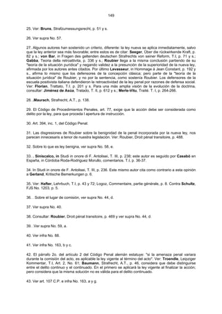 149
25. Ver: Bruns, Strafzumessungsrecht, p. 51 y s.
26. Ver supra No. 57.
27. Algunos autores han sostenido un criterio, diferente: la ley nueva se aplica inmediatamente, salvo
que la ley anterior sea más favorable; entre estos es de citar: Seeger, Über die rückwirkende Kraft, p.
82 y s.; von Bar, in Fragen des geltenden deutschen Strafrechts von seiner Reform, T.I, p. 71 y s.;
Gabba, Teoria della retroattivita, p. 336 y s.; Roubier llega a la misma conclusión partiendo de su
"teoría de la situación purídica" y negando validez a la presunción de la superioridad de la nueva ley,
afirmada por los autores antes citados. Por último Levasseur, in Hommage à Jean Constant, p. 192 y
s., afirma lo mismo que los defensores de la concepción clásica; pero parte de la "teoría de la
situación jurídica" de Roubier, y no por la sentencia, como sostenía Roubier. Los defensores de la
escuela positivista italiana defendieron la retroactividad de la ley penal por razones de defensa social.
Ver: Florian, Trattato, T.I. p. 201 y s. Para una más amplia visión de la evolución de la doctrina,
consultar: Jiménez de Asúa, Tratado, T. II, p. 612 y s.; Merle-Vitu, Traité. T. I, p. 264-266.
28. .Maurach, Strafrecht, A.T., p. 138.
29. El Código de Procedimientos Penales, art. 77, exige que la acción debe ser considerada como
delito por la ley, para que proceda l apertura de instrucción.
30. Art. 394, inc. 1, del Código Penal.
31. Las disgresiones de Roubier sobre la benignidad de la penal incorporada por la nueva ley, nos
parecen innecesaris a tenor de nuestra legislación. Ver: Roubier, Droit pénal transitoire, p. 488.
32. Sobre lo que es ley benigna, ver supra No. 58, e.
33. . Siniscalco, in Studi in onore di F. Antolisei, T. III, p. 238; este autor es seguido por Casabó en
España, in Córdoba Roda-Rodriguez Morullo, comentarios. T.I, p. 36-37.
34. In Studi in onore de F. Antolisei, T. III, p. 236. Este mismo autor cita como contrario a esta opinión
a Gerland, Kritische Bemerkungen p. 6.
35. Ver: Hafter, Lehrbuch, T.I, p. 43 y 72; Logoz, Commentaire, partie générale, p. 8. Contra Schultz,
FJS No. 1203, p. 5.
36. . Sobre el lugar de comisión, ver supra No. 44, d.
37. Ver supra No. 40.
38. Consultar: Roubier, Droit pénal transitoire, p. 469 y ver supra No. 44, d.
39. .Ver supra No. 59, a.
40. Ver infra No. 88.
41. Ver infra No. 163, b y c.
42. El párrafo 2o. del artículo 2 del Código Penal alemán estatuye: "si la amenaza penal variara
durante la comisión del acto, es aplicable la ley vigente al término del acto". Ver: Troendle, Leipziger
Kommentar, T.I, Art. 2, No. 61; Baumann, Strafrecht, A.T., p. 46, considera que debe distinguirse
entre el delito continuo y el continuado. En el primero se aplicará la ley vigente al finalizar la acción;
pero considera que la misma solución no es válida para el delito continuado.
43. Ver art. 107 C.P. e infra No. 163, a y g.
 