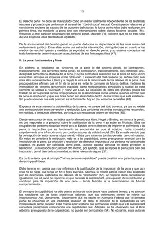 15
El derecho penal no debe ser manipulado como un medio totalmente independiente de los restantes
recursos y procesos que conforman el arsenal del "control social" estatal. Constituyendo relaciones y
condiciones sociales las causas de las acciones delictuosas, la lucha contra ellas debe realizarse, en
primera línea, no mediante la pena sino con intervenciones sobre dichos factores sociales (45).
Respecto a este carácter secundario del derecho penal, Maurach (46) sostiene que no se trata sino
de una exigencia ética planteada al legislador.
De la accesoriedad del derecho penal, no puede deducirse su dependencia de las otras ramas del
ordenamiento jurídico. Entre ellas existe una estrecha interrelación, distinguiéndose en cuanto a los
medios de reacción (penas y medidas de seguridad en derecho penal; y su sistema conceptual se
halla fuertemente determinado por la peculiaridad de sus fines específicos (47).
6. La pena: fundamentos y fines
En doctrina, al estudiarse las funciones de la pena (o del sistema penal), se contraponen,
tradicionalmente, dos corrientes: tema penal), se contraponen, tradicionalmente, dos corrientes: una,
designada como teoría absoluta de la pena, y cuyos defensores sostienen que la pena no tiene un fin
específico, sino que es impuesta como retribución o expiación del mal causado (se señala como sus
más altos representantes a Kant y a Hegel); la otra es la denominada teoría relativa de la pena. Sus
propugnadores afirman que el fin de la pena es evitar la comisión de futuros delitos, mediante la
intimidación de terceros (prevención especial). como representantes principales y clásico de esta
corriente se señala a Feuerbach y Franz von Liszt. La oposición de estos dos grandes grupos ha
tratado de ser superada por los propugnadores de la denominada teoría unitaria, quienes afirman que
la pena es retribución y que sus fines deben ser alcanzados dentro de los límites que ésta establece.
SE puede sostener que esta posición es la dominante, hoy en día, entre los penalistas (48).
Expuesta de esta manera la problemática de la pena, no parece del todo correcta, ya que no existe
una contraposición entre prevención y retribución. Los partidarios de ambas concepciones responden,
en realidad, a preguntas diferentes, por lo que sus respuestas deben ser distintas (49).
Desde este punto de vista, se indica que lo afirmado por Kant, Hegel o Binding, en torno a la penal,
es una respuesta a la pregunta sobre la justificación de la pena y so sobre su finalidad. Ellos se
ocupaban del problema filosófico-moral de si el Estado tiene el derecho de imponer el sufrimiento d la
pena, y respondían que su fundamento se encontraba en que el individuo había cometido
culpablemente una infracción y no por consideraciones de utilidad social (50). Es en este sentido que
la concepción de estos autores sigue siendo válida para sistemas jurídico-penales como el nuestro.
En éstos se considera la retribución, esto es a la culpabilidad, como presupuesto esencial para la
imposición de la pena. La privación o restricción de derechos impuesta a una persona no considerada
culpable, no puede ser calificada como pena, aunque aquella consista en dicha privación o
restricción. La invocación de cualquier otro motivo, por ejemplo, que se impone la pena para bien del
imputado o por el bien de la comunidad, no tiene relevancia alguna (51).
Es por lo anterior que el principio "no hay pena sin culpabilidad" puede constituir una garantía propia a
derecho penal liberal.
Debe tenerse en cuenta que nos referimos a la justificación de la imposición de la pena y que con
esto no se niega que tenga un fin o fines diversos. Además, lo mismo parece haber sido sostenido
por los defensores, calificados de clásicos, de la "retribución" (52). Al respecto debe considerarse
igualmente que el juicio de reproche en que consiste la culpabilidad - presupuesto de la retribución y
condición para la imposición de una pena - tiende también a la determinación de futuros
comportamientos.
El concepto de culpabilidad ha sido puesto en tela de juicio desde hace bastante tiempo, y no sólo por
los seguidores de las ideas positivistas italianas; aun sus defensores ponen de relieve su
inconsistencia. Así, últimamente, Stratenwerth (53) ha escrito en Alemania Federal que "el derecho
penal se encuentra en una incómoda situación de facto: el principio de la culpabilidad es tan
indispensable como dudoso". Este mismo autor sostiene que permanece incierto que a la culpabilidad
concebida penalmente corresponda una culpabilidad real. Además, se ha observado que el libre
albedrío, presupuesto de la culpabilidad, no puede ser demostrado (54). No obstante, estos autores
 