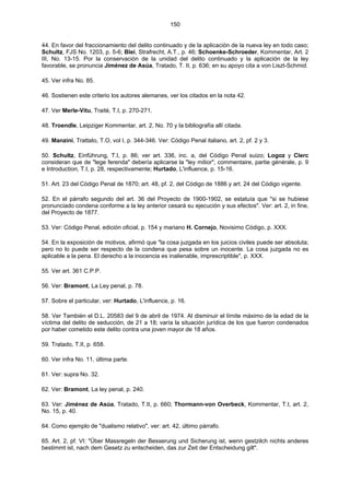 150
44. En favor del fraccionamiento del delito continuado y de la aplicación de la nueva ley en todo caso;
Schultz, FJS No. 1203, p. 5-6; Blei, Strafrecht, A.T., p. 46; Schoenke-Schroeder, Kommentar, Art. 2
III, No. 13-15. Por la conservación de la unidad del delito continuado y la aplicación de la ley
favorable, se pronuncia Jiménez de Asúa, Tratado, T. II, p. 636; en su apoyo cita a von Liszt-Schmid.
45. Ver infra No. 85.
46. Sostienen este criterio los autores alemanes, ver los citados en la nota 42.
47. Ver Merle-Vitu, Traité, T.I, p. 270-271.
48. Troendle, Leipziger Kommentar, art. 2, No. 70 y la bibliografía allí citada.
49. Manzini, Trattato, T.O, vol I, p. 344-346. Ver: Código Penal italiano, art. 2, pf. 2 y 3.
50. Schultz, Einführung, T.I, p. 86; ver art. 336, inc. a, del Código Penal suizo; Logoz y Clerc
consideran que de "lege ferenda" debería aplicarse la "ley mitior", commentaire, partie générale, p. 9
e Introduction, T.I, p. 28, respectivamente; Hurtado, L'influence, p. 15-16.
51. Art. 23 del Código Penal de 1870; art. 48, pf. 2, del Código de 1886 y art. 24 del Código vigente.
52. En el párrafo segundo del art. 36 del Proyecto de 1900-1902, se estatuía que "si se hubiese
pronunciado condena conforme a la ley anterior cesará su ejecución y sus efectos". Ver: art. 2, in fine,
del Proyecto de 1877.
53. Ver: Código Penal, edición oficial, p. 154 y mariano H. Cornejo, Novisimo Código, p. XXX.
54. En la exposición de motivos, afirmó que "la cosa juzgada en los juicios civiles puede ser absoluta;
pero no lo puede ser respecto de la condena que pesa sobre un inocente. La cosa juzgada no es
aplicable a la pena. El derecho a la inocencia es inalienable, imprescriptible", p. XXX.
55. Ver art. 361 C.P.P.
56. Ver: Bramont, La Ley penal, p. 78.
57. Sobre el particular, ver: Hurtado, L'influence, p. 16.
58. Ver También el D.L. 20583 del 9 de abril de 1974. Al disminuir el límite máximo de la edad de la
víctima del delito de seducción, de 21 a 18; varía la situación jurídica de los que fueron condenados
por haber cometido este delito contra una joven mayor de 18 años.
59. Tratado, T.II, p. 658.
60. Ver infra No. 11, última parte.
61. Ver: supra No. 32.
62. Ver: Bramont, La ley penal, p. 240.
63. Ver: Jiménez de Asúa, Tratado, T.II, p. 660; Thormann-von Overbeck, Kommentar, T.I, art. 2,
No. 15, p. 40.
64. Como ejemplo de "dualismo relativo", ver: art. 42, último párrafo.
65. Art. 2, pf. VI: "Über Massregeln der Besserung und Sicherung ist, wenn gestzilch nichts anderes
bestimmt ist, nach dem Gesetz zu entscheiden, das zur Zeit der Entscheidung gilt".
 