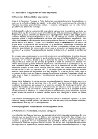 153
5. La aplicación de la ley penal en relación a las personas
68. El principio de la igualdad de las personas.-
Antes de la Revolución Francesa, el Poder Judicial se encontraba plenamente desnaturalizado; en
parte, por la confusión del poder de legislar y el de aplicar la ley; y, además, por la existencia de
tribunales especiales, procedimientos, delitos, y personas privilegiadas, que de esta manera
quedaban fuera del derecho común (1).
En la legislación moderna eurocontinental, se proclama expresamente el principio de que todos son
iguales ante la ley. En el art. 2, inc. 2, de la Constitución de 1979, se declara que toda persona tiene
derecho "a la igualdad ante la ley, sin discriminación alguna por razón de sexo, raza, religión, opinión
o idioma". Además, en el párrafo primero de su art. 187, se estatuye que "pueden expedirse leyes
especiales porque lo exige la naturaleza de las cosas, pero no por la diferencia de personas". Para
Pareja Paz Soldán (2), la Constitución afirma una igualdad de derecho, no de hecho, igualdad en la
partida, pero no en la llegada". En relación con el derecho penal, dice Bramont Arias que "el principio
de que ahora nos ocupamos sólo requiere que no se establezcan excepciones o privilegios que
excluyan a unos de lo que se concede a otros, en idénticas circunstancias, esto es, que todos los
habitantes sean tratados del mismo modo, siempre que se encuentren en iguales circunstancias y
condiciones", y concluye: "en pocas palabras: igualdad de tratamiento en igualdad de condiciones"
(3).
Sin embargo, este principio que se ha convertido en elemento esencial de la idea de justicia, debe ser
observado en su realización concreta; ya que la simple exigencia formal de igualdad no tiene mayor
importancia en sí misma, debido a que la demanda de justicia, en la práctica, depende de
presupuestos que están fuera del principio de igualdad; es decir, las circunstancias sociales y los
criterios decisivos para igualar o diferenciar las personas y las condiciones en que se aplica la ley. Por
este fundamento tiene razón Hart, cuando afirma que sin la determinación de tales criterios, el
principio de igualdad es una fórmula vacía (4). Pero aun cuando tales criterios fueran establecidos,
como lo hace la Constitución italiana de 1947 (5), las graves diferencias sociales existentes entre las
personas hacen ilusoria una real igualdad en la ley y ante ella. Por lo que, en el mejor de los casos, la
formulación de tal principio significa una exigencia formal de que la decisión (legislativa o judicial) sea
hecha sobre la base de valoraciones y consideraciones generales, y no en forma caprichosa o
arbitraria (6).
A pesar de tal declaración formal, se reconoce en nuestra legislación algunos privilegios; pero no en
relación a la calidad de las personas, sino a la función que desempeñan. Dichos privilegios
constituyen circunstancias que excluyen de la esfera de aplicación del derecho penal común a las
personas favorecidas, ya sea temporal o definitivamente, en relación a todos sus actos o sólo a
algunos. Además, es de considerar si la exclusión tiene lugar en relación a la aplicación de la ley
penal sustantiva o en referencia a la jurisdicción penal. Este último caso, propio del derecho procesal,
no será materia de estudio en el presente capítulo; en cual está consagrado al análisis del primero
(7).
En el Proyecto de 1985 (agosto), se ha creído necesario formular la declaración siguiente: "Las penas
y medidas de seguridad se aplican a las personas sin tener en cuenta consideraciones diferentes a
las establecidas en la ley" (art. VII, título preliminar).
69. Privilegios penales establecidos en el derecho público interno.-
a) Parlamentarios: inviolabilidad, inmunidad y antejuicio:
La inviolabilidad significa que la persona que goza de este privilegio no puede ser castigada. En otras
palabras, que aun cuando incurra en delito no será perseguida penalmente. Este privilegio no es
concedido de manera absoluta a los parlamentarios; según el art. 176, pf. 1o., de la Constitución: los
senadores y diputados "no son responsables ante autoridad ni tribunal alguno por los votos u
opiniones que emiten en el ejercicio de sus funciones". De allí que ellos no pueden ser sancionados
por ningún delito de expresión que cometan al exponer opiniones durante el desempeño de su cargo;
 