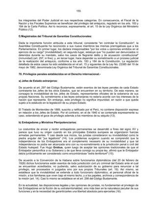 155
los integrantes del Poder Judicial en sus respectivas categorías. En consecuencia, el Fiscal de la
Nación y los Fiscales Supremos se benefician del privilegio del antejuicio, regulado en los arts. 183 y
184 de la Carta Política. Así lo reconoce, expresamente, el art. 15 de la Ley Orgánica del Ministerio
Público (12).
f) Magistrados del Tribunal de Garantías Constitucionales:
Dada la importante función atribuida a este tribunal, consistente "en controlar la Constitución", la
Asamblea Constituyente ha reconocido a sus nueve miembros las mismas prerrogativas que a los
Parlamentarios. En primer lugar, los declara irresponsables "por los votos u opiniones emitidos en el
ejercicio de su cargo" (inviolabilidad); en segundo lugar, estatuye que "no pueden ser denunciados ni
detenidos durante su mandato, salvo los casos de flagrante delito y de acusación constitucional"
(inmunidad) (art. 297, in fine); y, en tercer lugar, hace depender su sometimiento a un proceso judicial
de la realización del antejuicio, conforme a los arts. 183 y 184 de la Constitución. La regulación
detallada de estos casos ha sido establecida en el art. 15 y siguientes de la Ley No. 23385 del 19 de
mayo de 1982, denominada Ley Orgánica del Tribunal de Garantías Constitucionales.
70. Privilegios penales establecidos en el Derecho internacional.-
a) Jefes de Estado extranjeros:
De acuerdo al art. 297 del Código Bustamante, están exentos de las leyes penales de cada Estado
contratante los Jefes de los otros Estados, que se encuentren en su territorio. De esta manera, se
consagra la inviolabilidad de los Jefes de Estado, representantes oficiales de la soberanía de sus
propias Naciones. Su sometimiento a las leyes extranjeras no estaría acorde con los intereses de la
nación que representa. Sin embargo, este privilegio no significa impunidad, en razón a que queda
sujeto a lo estatuido en la legislación de su propio Estado.
El Tratado de Montevideo de 1889, suscrito y ratificado por el Perú, no contiene disposición expresa
en relación a los Jefes de Estado. Por el contrario, en el de 1940 sí se contempla expresamente su
caso, extendiendo el goce de privilegio además a los miembros de su séquito (13).
b) Embajadores y Ministros Plenipotenciarios:
La costumbre de enviar y recibir embajadores permanentes se desarrolló a fines del signo XV y
parece que tuvo su origen cuando en los principales Estados europeos se organizaron fuerzas
armadas permanentes. Y casi desde sus inicios, los juristas consideraron su inviolabilidad como la
piedra angular del "jus legationis" (14). Los problemas surgieron cuando se comprendió que la
independencia de los Embajadores era el complemento necesario de su inviolabilidad y que tal
independencia no podía ser alcanzada sino con su no-sometimiento a la jurisdicción penal o civil del
Estado huésped. Fue Hugo Grotius, quien luego de aceptar las opiniones tradicionales de que el
Embajador personifica a su Soberano y de que lleva consigo su propia ley, afirmó que le Embajador
debía jurídicamente ser considerado como encontrándose "extra territorium" (15).
De acuerdo a la Convención de la Habana sobre funcionarios diplomáticos (del 20 de febrero de
1928) dichos funcionarios están exentos de toda jurisdicción civil y/o criminal del Estado ante el cual
se encuentran acreditados, no pudiendo, salvo autorización de su gobierno para renunciar a tal
privilegio, ser procesados ni juzgados sino por sus propios Tribunales (art. 19). Así mismo, se
establece que la inviolabilidad se extiende a todo funcionario diplomático, al personal oficial de la
misión, a los familiares que viven bajo el mismo techo, y a los papeles, archivos y correspondencia de
la misión (art. 14). Casi lo mismo se establece en el art. 298 del Código Bustamante.
En la actualidad, las disposiciones legales y las opiniones de juristas, no fundamentan el privilegio de
los Embajadores en la ficción de su extraterritorialidad, sino más bien en la naturaleza peculiar de sus
funciones y en la necesidad de garantirzarles una libertad absoluta para ejercerlas (16).
 