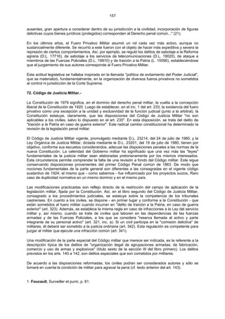 157
ausentes, gran apertura a considerar dentro de su jurisdicción a la civilidad, incorporación de figuras
delictivas cuyos bienes jurídicos (protegidos) corresponden al Derecho penal común..." (21).
En los últimos años, el Fuero Privativo Militar asumió un rol cada vez más activo, aunque no
sustancialmente diferente. Se recurrió a este fueron con el objeto de hacer más expeditiva y severa la
represión de ciertos comportamientos. Así, por ejemplo, se reguló los delitos de sabotaje a la Reforma
agraria (D.L. 17716), de sabotaje a los servicios de telecomunicaciones (D.L. 19020), de ataque a
miembros de las Fuerzas Policiales (D.L. 19910) y de traición a la Patria (L. 15590), estableciéndose
que el juzgamiento de sus autores corresponde al Fuero Privativo Militar.
Esta actitud legislativa se hallaba inspirada en la llamada "política de evitamiento del Poder Judicial",
que se materializó, fundamentalmente, en la organización de diversos fueros privativos no sometidos
al control ni jurisdicción de la Corte Suprema.
72. Código de Justicia Militar.-
La Constitución de 1979 significa, en el dominio del derecho penal militar, la vuelta a la concepción
liberal de la Constitución de 1920. Luego de establecer, en el inc. 1 del art. 233, la existencia del fuero
privativo como una excepción a la unidad y exclusividad de la función judicial (junto a la arbitral), la
Constitución estatuye, claramente, que las disposiciones del Código de Justicia Militar "no son
aplicables a los civiles, salvo lo dispuesto en el art. 235". En esta disposición, se trata del delito de
"traición a la Patria en caso de guerra exterior". Este radical cambio constitucional ha determinado la
revisión de la legislación penal militar.
El Código de Justicia Militar vigente, promulgado mediante D.L. 23214, del 24 de julio de 1980, y la
Ley Orgánica de Justicia Militar, dictada mediante le D.L. 23201, del 19 de julio de 1980, tienen por
objetivo, conforme sus escuetos considerandos, adecuar las disposiciones penales a las normas de la
nueva Constitución. La celeridad del Gobierno militar ha significado que una vez más las "leyes"
fundamentales de la justicia militar sean elaboradas pretorianamente por los mismos interesados.
Esta circunstancia permite comprender la falta de una revisión a fondo del Código militar. Este sigue
conservando disposiciones provenientes del primer Código Penal común de 1863. De modo que
nociones fundamentales de la parte general son diferentes a las consagradas en el vigente código
sustantivo de 1924; el mismo que - como sabemos - fue influenciado por los proyectos suizos, Raro
caso de duplicidad normativa en un mismo dominio y en el mismo país.
Las modificaciones practicadas son reflejo directo de la restricción del campo de aplicación de la
legislación militar, fijada por la Constitución. Así, en el libro segundo del Código de Justicia Militar,
consagrado a los procedimientos judiciales, se estatuye sobre la competencia de los tribunales
castrenses. En cuanto a los civiles, se dispone - en primer lugar y conforme a la Constitución - que
están sometidos al fuero militar cuando incurran en "delito de traición a la Patria, en caso de guerra
exterior" (art. 323). Además, se establece la misma regla en caso de infracciones a la Ley del servicio
militar y, así mismo, cuando se trate de civiles que laboren en las dependencias de las fuerzas
armadas y de las Fuerzas Policiales, a los que se considera "reserva llamada al activo y parte
integrante de su personal activo" (art. 321, inc. a). Si un civil participa en la "comisión delictiva" de
militares, él deberá ser sometido a la justicia ordinaria (art. 342). Esta regulación es competente para
juzgar al militar que ejecute una infracción común (art. 341).
Una modificación de la parte especial del Código militar que merece ser indicada, es la referente a la
descripción típica de los delitos de "organización ilegal de agrupaciones armadas; de fabricación,
comercio y uso de armas y explosivos" (título sexto de la sección III del libro primero). Los delitos
previstos en los arts. 140 a 142, son delitos especiales que son cometidos por militares.
De acuerdo a las disposiciones reformadas, los civiles podían ser considerados autores y sólo se
tomará en cuenta la condición de militar para agravar la pena (cf. texto anterior del art. 143).
1. Foucault, Surveiller et punir, p. 81.
 
