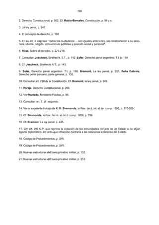 158
2. Derecho Constitucional, p. 562. Cf. Rubio-Bernales, Constitución, p. 98 y s.
3. La ley penal, p. 242.
4. El concepto de derecho, p. 198.
5. En su art. 3, expresa: Todos los ciudadanos ... son iguales ante la ley, sin consideración a su sexo,
raza, idioma, religión, convicciones políticas y posición social y personal".
6. Ross, Sobre el derecho, p. 227-278.
7. Consultar: Jescheck, Strafrecht, S.T., p. 142; Soler, Derecho penal argentino, T.I, p. 199.
8. Cf. Jescheck, Strafrecht A.T., p. 143.
9. Soler, Derecho penal argentino. T.I, p. 199; Bramont, La ley penal, p. 251; Peña Cabrera,
Derecho penal peruano, parte general, p. 135.
10. Consultar art. 210 de la Constitución. Cf. Bramont, la ley penal, p. 249.
11. Pareja, Derecho Constitucional, p. 266.
12. Ver Hurtado, Ministerio Público, p. 99.
13. Consultar: art. 7, pf. segundo.
14. Ver el excelente trabajo de K. R. Simmonds, in Rev. de d. int. et de. comp. 1959, p. 170-200.
15. Cf. Simmonds, in Rev. de int. et de d. comp. 1959, p. 199.
16. Cf. Bramont, La ley penal, p. 245.
17. Ver art. 296 C.P. que reprime la violación de las inmunidades del jefe de un Estado o de algún
agente diplomático, en tanto que infracción contraria a las relaciones exteriores del Estado.
18. Código de Procedimientos, p. XVI.
19. Código de Procedimientos, p. XVII.
20. Nuevas estructuras del fuero privativo militar, p. 132.
21. Nuevas estructuras del fuero privativo militar, p. 212.
 