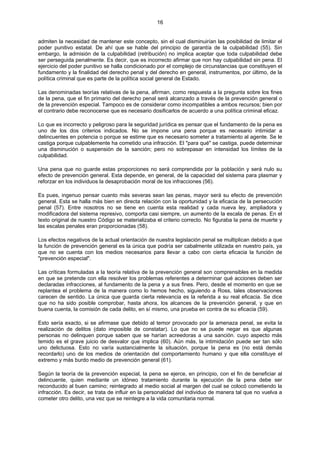 16
admiten la necesidad de mantener este concepto, sin el cual disminuirían las posibilidad de limitar el
poder punitivo estatal. De ahí que se hable del principio de garantía de la culpabilidad (55). Sin
embargo, la admisión de la culpabilidad (retribución) no implica aceptar que toda culpabilidad debe
ser perseguida penalmente. Es decir, que es incorrecto afirmar que non hay culpabilidad sin pena. El
ejercicio del poder punitivo se halla condicionado por el complejo de circunstancias que constituyen el
fundamento y la finalidad del derecho penal y del derecho en general, instrumentos, por último, de la
política criminal que es parte de la política social general de Estado.
Las denominadas teorías relativas de la pena, afirman, como respuesta a la pregunta sobre los fines
de la pena, que el fin primario del derecho penal será alcanzado a través de la prevención general o
de la prevención especial. Tampoco es de considerar como incompatibles a ambos recursos; bien por
el contrario debe reconocerse que es necesario dosificarlos de acuerdo a una política criminal eficaz.
Lo que es incorrecto y peligroso para la seguridad jurídica es pensar que el fundamento de la pena es
uno de los dos criterios indicados. No se impone una pena porque es necesario intimidar a
delincuentes en potencia o porque se estime que es necesario someter a tratamiento al agente. Se le
castiga porque culpablemente ha cometido una infracción. El "para qué" se castiga, puede determinar
una disminución o suspensión de la sanción; pero no sobrepasar en intensidad los límites de la
culpabilidad.
Una pena que no guarde estas proporciones no será comprendida por la población y será nulo su
efecto de prevención general. Esta depende, en general, de la capacidad del sistema para plasmar y
reforzar en los individuos la desaprobación moral de los infracciones (56).
Es pues, ingenuo pensar cuanto más severas sean las penas, mayor será su efecto de prevención
general. Esta se halla más bien en directa relación con la oportunidad y la eficacia de la persecución
penal (57). Entre nosotros no se tiene en cuenta esta realidad y cada nueva ley, ampliadora y
modificadora del sistema represivo, comporta casi siempre, un aumento de la escala de penas. En el
texto original de nuestro Código se materializaba el criterio correcto. No figuraba la pena de muerte y
las escalas penales eran proporcionadas (58).
Los efectos negativos de la actual orientación de nuestra legislación penal se multiplican debido a que
la función de prevención general es la única que podría ser cabalmente utilizada en nuestro país, ya
que no se cuenta con los medios necesarios para llevar a cabo con cierta eficacia la función de
"prevención especial".
Las críticas formuladas a la teoría relativa de la prevención general son comprensibles en la medida
en que se pretende con ella resolver los problemas referentes a determinar qué acciones deben ser
declaradas infracciones, al fundamento de la pena y a sus fines. Pero, desde el momento en que se
replantea el problema de la manera como lo hemos hecho, siguiendo a Ross, tales observaciones
carecen de sentido. La única que guarda cierta relevancia es la referida a su real eficacia. Se dice
que no ha sido posible comprobar, hasta ahora, los alcances de la prevención general, y que en
buena cuenta, la comisión de cada delito, en sí mismo, una prueba en contra de su eficacia (59).
Esto sería exacto, si se afirmase que debido al temor provocado por la amenaza penal, se evita la
realización de delitos (dato imposible de constatar). Lo que no se puede negar es que algunas
personas no delinquen porque saben que se harían acreedoras a una sanción. cuyo aspecto más
temido es el grave juicio de desvalor que implica (60). Aún más, la intimidación puede ser tan sólo
uno delictuosa. Esto no varía sustancialmente la situación, porque la pena es (no está demás
recordarlo) uno de los medios de orientación del comportamiento humano y que ella constituye el
extremo y más burdo medio de prevención general (61).
Según la teoría de la prevención especial, la pena se ejerce, en principio, con el fin de beneficiar al
delincuente, quien mediante un idóneo tratamiento durante la ejecución de la pena debe ser
reconducido al buen camino; reintegrado al medio social al margen del cual se colocó cometiendo la
infracción. Es decir, se trata de influir en la personalidad del individuo de manera tal que no vuelva a
cometer otro delito, una vez que se reintegre a la vida comunitaria normal.
 