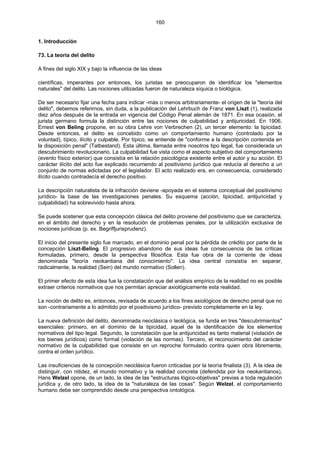 160
1. Introducción
73. La teoría del delito
A fines del siglo XIX y bajo la influencia de las ideas
científicas, imperantes por entonces, los juristas se preocuparon de identificar los "elementos
naturales" del delito. Las nociones utilizadas fueron de naturaleza síquica o biológica.
De ser necesario fijar una fecha para indicar -más o menos arbitrariamente- el origen de la "teoría del
delito", debemos referirnos, sin duda, a la publicación del Lehrbuch de Franz von Liszt (1), realizada
diez años después de la entrada en vigencia del Código Penal alemán de 1871. En esa ocasión, el
jurista germano formula la distinción entre las nociones de culpabilidad y antijuricidad. En 1906,
Ernest von Beling propone, en su obra Lehre von Verbrechen (2), un tercer elemento: la tipicidad.
Desde entonces, el delito es concebido como un comportamiento humano (controlado por la
voluntad), típico, ilícito y culpable. Por típico, se entiende de "conforme a la descripción contenida en
la disposición penal" (Tatbestand). Esta última, llamada entre nosotros tipo legal, fue considerada un
descubrimiento revolucionario. La culpabilidad fue vista como el aspecto subjetivo del comportamiento
(evento físico exterior) que consistía en la relación psicológica existente entre el autor y su acción. El
carácter ilícito del acto fue explicado recurriendo al positivismo jurídico que reducía al derecho a un
conjunto de normas edictadas por el legislador. El acto realizado era, en consecuencia, considerado
ilícito cuando contradecía el derecho positivo.
La descripción naturalista de la infracción deviene -apoyada en el sistema conceptual del positivismo
jurídico- la base de las investigaciones penales. Su esquema (acción, tipicidad, antijuricidad y
culpabilidad) ha sobrevivido hasta ahora.
Se puede sostener que esta concepción clásica del delito proviene del positivismo que se caracteriza,
en el ámbito del derecho y en la resolución de problemas penales, por la utilización exclusiva de
nociones jurídicas (p. ex. Begriffjurisprudenz).
El inicio del presente siglo fue marcado, en el dominio penal por la pérdida de crédito por parte de la
concepción Liszt-Beling. El progresivo abandono de sus ideas fue consecuencia de las críticas
formuladas, primero, desde la perspectiva filosófica. Esta fue obra de la corriente de ideas
denominada "teoría neokantiana del conocimiento". La idea central consistía en separar,
radicalmente, la realidad (Sein) del mundo normativo (Sollen).
El primer efecto de esta idea fue la constatación que del análisis empírico de la realidad no es posible
extraer criterios normativos que nos permitan apreciar axiológicamente esta realidad.
La noción de delito es, entonces, revisada de acuerdo a los fines axiológicos de derecho penal que no
son -contrariamente a lo admitido por el positivismo jurídico- previsto completamente en la ley.
La nueva definición del delito, denominada neoclásica o teológica, se funda en tres "descubrimientos"
esenciales: primero, en el dominio de la tipicidad, aquel de la identificación de los elementos
normativos del tipo legal. Segundo, la constatación que la antijuricidad es tanto material (violación de
los bienes jurídicos) como formal (violación de las normas). Tercero, el reconocimiento del carácter
normativo de la culpabilidad que consiste en un reproche formulado contra quien obra libremente,
contra el orden jurídico.
Las insuficiencias de la concepción neoclásica fueron criticadas por la teoría finalista (3). A la idea de
distinguir, con nitidez, el mundo normativo y la realidad concreta (defendida por los neokantianos),
Hans Welzel opone, de un lado, la idea de las "estructuras lógico-objetivas" previas a toda regulación
jurídica y, de otro lado, la idea de la "naturaleza de las cosas". Según Welzel, el comportamiento
humano debe ser comprendido desde una perspectiva ontológica.
 