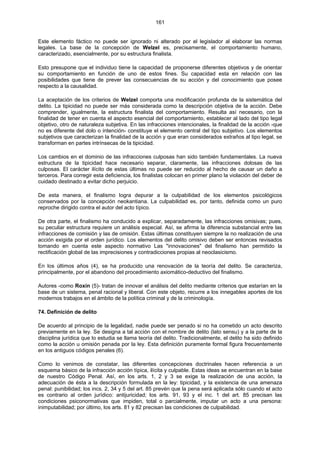 161
Este elemento fáctico no puede ser ignorado ni alterado por el legislador al elaborar las normas
legales. La base de la concepción de Welzel es, precisamente, el comportamiento humano,
caracterizado, esencialmente, por su estructura finalista.
Esto presupone que el individuo tiene la capacidad de proponerse diferentes objetivos y de orientar
su comportamiento en función de uno de estos fines. Su capacidad esta en relación con las
posibilidades que tiene de prever las consecuencias de su acción y del conocimiento que posee
respecto a la causalidad.
La aceptación de los criterios de Welzel comporta una modificación profunda de la sistemática del
delito. La tipicidad no puede ser más considerada como la descripción objetiva de la acción. Debe
comprender, igualmente, la estructura finalista del comportamiento. Resulta así necesario, con la
finalidad de tener en cuenta el aspecto esencial del comportamiento, establecer al lado del tipo legal
objetivo, otro de naturaleza subjetiva. En las infracciones intencionales, la finalidad de la acción -que
no es diferente del dolo o intención- constituye el elemento central del tipo subjetivo. Los elementos
subjetivos que caracterizan la finalidad de la acción y que eran considerados extraños al tipo legal, se
transforman en partes intrínsecas de la tipicidad.
Los cambios en el dominio de las infracciones culposas han sido también fundamentales. La nueva
estructura de la tipicidad hace necesario separar, claramente, las infracciones dolosas de las
culposas. El carácter ilícito de estas últimas no puede ser reducido al hecho de causar un daño a
terceros. Para corregir esta deficiencia, los finalistas colocan en primer plano la violación del deber de
cuidado destinado a evitar dicho perjuicio.
De esta manera, el finalismo logra depurar a la culpabilidad de los elementos psicológicos
conservados por la concepción neokantiana. La culpabilidad es, por tanto, definida como un puro
reproche dirigido contra el autor del acto típico.
De otra parte, el finalismo ha conducido a explicar, separadamente, las infracciones omisivas; pues,
su peculiar estructura requiere un análisis especial. Así, se afirma la diferencia substancial entre las
infracciones de comisión y las de omisión. Estas últimas constituyen siempre la no realización de una
acción exigida por el orden jurídico. Los elementos del delito omisivo deben ser entonces revisados
tomando en cuenta este aspecto normativo Las "innovaciones" del finalismo han permitido la
rectificación global de las imprecisiones y contradicciones propias al neoclasicismo.
En los últimos años (4), se ha producido una renovación de la teoría del delito. Se caracteriza,
principalmente, por el abandono del procedimiento axiomático-deductivo del finalismo.
Autores -como Roxin (5)- tratan de innovar el análisis del delito mediante criterios que estarían en la
base de un sistema, penal racional y liberal. Con este objeto, recurre a los innegables aportes de los
modernos trabajos en el ámbito de la política criminal y de la criminología.
74. Definición de delito
De acuerdo al principio de la legalidad, nadie puede ser penado si no ha cometido un acto descrito
previamente en la ley. Se designa a tal acción con el nombre de delito (lato sensu) y a la parte de la
disciplina jurídica que lo estudia se llama teoría del delito. Tradicionalmente, el delito ha sido definido
como la acción u omisión penada por la ley. Esta definición puramente formal figura frecuentemente
en los antiguos códigos penales (6).
Como lo venimos de constatar, las diferentes concepciones doctrinales hacen referencia a un
esquema básico de la infracción acción típica, ilícita y culpable. Estas ideas se encuentran en la base
de nuestro Código Penal. Así, en los arts. 1, 2 y 3 se exige la realización de una acción, la
adecuación de ésta a la descripción formulada en la ley: tipicidad, y la existencia de una amenaza
penal: punibilidad; los incs. 2, 34 y 5 del art. 85 prevén que la pena será aplicada sólo cuando el acto
es contrario al orden jurídico: antijuricidad; los arts. 91, 93 y el inc. 1 del art. 85 precisan las
condiciones psiconormativas que impiden, total o parcialmente, imputar un acto a una persona:
inimputabilidad; por último, los arts. 81 y 82 precisan las condiciones de culpabilidad.
 