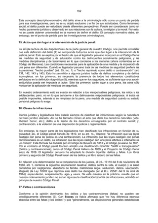 162
Este concepto descriptivo-normativo del delito sirve a la criminología sólo como un punto de partida
para sus investigaciones, pero no es su objeto exclusivo o el fin de sus actividades. Como fenómeno
social, el delito puede ser estudiado desde diferentes perspectivas. Puede ser considerado como un
hecho puramente jurídico u observado en sus relaciones con la cultura, la religión y la moral. Por esto,
no se puede obtener unanimidad en la manera de definir el delito. El concepto normativo debe, sin
embargo, ser el punto de partida para las investigaciones criminológicas.
75. Actos que dan lugar a la intervención de la justicia penal:
La simple lectura de las disposiciones de la parte general de nuestro Código, nos permite constatar
que esta definición del delito (7) no comprende todos los actos que dan lugar a la intervención de la
justicia penal. Esto se explica por el hecho de que el legislador peruano incorporó en el Código Penal
las medidas de seguridad y de educación contra los delincuentes socialmente peligrosos, y las
medidas disciplinarias y de tratamiento en lo que concierne a los menores (ahora contenidas en el
Código de Menores). Las condiciones necesarias para la aplicación de una medida y la imposición de
una pena son diferentes. Cuando el legislador peruano trata de las medidas de seguridad prefiere las
expresiones: "hecho punible" (art. 85, inc. 1) o "hecho reprimido como delito o contravención" (art.
137, 142, 143 y 145). Esto ha permitido a algunos juristas hablar de delitos completos y de delitos
incompletos. en los primeros, es necesario la presencia de todos los elementos constitutivos
señalados en la definición dogmática (8), mientras que en los segundos, es suficiente que una acción
antijurídica pueda ser imputada al autor. Sólo los primeros darán lugar a una pena, los otros sólo
motivarían la aplicación de medidas de seguridad.
En nuestro ordenamiento esto es exacto en relación a los irresponsables peligrosos, los niños y los
adolescentes; pero, no en lo que concierne a los delincuentes responsables peligrosos. A éstos es
posible imponerles, además o en remplazo de la pena, una medida de seguridad cuando su estado
personal peligroso lo exige.
76. Clases de infracciones
Ciertos juristas y legisladores han tratado siempre de clasificar las infracciones según la naturaleza
del bien jurídico atacado. Así se ha llamado crimen al acto que daña los derechos naturales (vida,
libertad, honor, etc.); delito a la lesión de los derechos consagrados por el contrato social; y,
contravención, a la violación de una disposición de policía o reglamentaria.
Sin embargo, la mayor parte de los legisladores han clasificado las infracciones en función de su
gravedad; así, el Código penal francés de 1810, en su art. 1o., dispone: "la infracción que las leyes
castigan con pena de policía es una contravención. La infracción que las leyes castigan con penas
correccionales es un delito. La infracción que las leyes castigan con una pena aflictiva e infamante es
un crimen". Esta fórmula fue tomada por el Código de Baviera de 1813 y el Código prusiano de 1851.
Por el contrario el Código penal toscano adoptó una clasificación bipartita: "delitti e transgressioni"
(delitos y contravenciones), como el Código Penal italiano de 1889 y el Proyecto de Código Penal
suizo de 1918. El legislador peruano ha adoptado la división bipartita: delitos y faltas. Los libros
primero y segundo del Código Penal tratan de los delitos y el libro tercero de las faltas.
En relación a la determinación de la competencia de los jueces, el D.L. 17110 del 8 de noviembre de
1968, art. 1, contenía la siguiente enumeración taxativa: delitos contra la vida, el cuerpo y la salud
cometidos por negligencia, abandono de familia, matrimonio ilegal, seducción, daños, usurpación,
abigeato (la Ley 10202 que reprimía este delito fue derogada por el D.L. 20581 del 9 de abril de
1974), especulación, acaparamiento, agio y usura. De esta manera en la práctica, resulta que en
nuestro ordenamiento jurídico no es tan rigurosa la clasificación bipartita de infracciones, admitida en
principio de nuestro Código Penal.
77. Faltas o contravenciones
Conforme a la opinión dominante, los delitos y las contravenciones (faltas) no pueden ser
ontológicamente diferentes (9). Carl Stooss ya había afirmado que "no hay diferencia esencial
absoluta entre las faltas y los delitos" y que "generalmente, las disposiciones generales establecidas
 