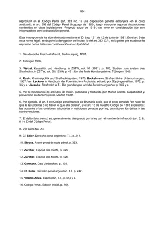 164
reproducir en el Código Penal (art. 383 inc. 1) una disposición general extranjera -en el caso
analizado, el art. 399 del Código Penal Uruguayo de 1889-, luego incorporar algunas disposiciones
contenidas en otras legislaciones -Proyecto suizo de 1918-, sin tener en consideración que son
incompatibles con la disposición general.
Esta incongruencia ha sido eliminada mediante el D. Leg. 121, de 12 de junio de 1981. En el art. 9 de
esta norma legal, se dispone la derogación del inciso 1o del art. 383 C.P., en la parte que establece la
represión de las faltas sin consideración a la culpabilidad.
1. Das deutsche Reichsstrafrecht, Berlin-Leipzig, 1881.
2. Tübingen 1906.
3. Welzel, Kausalität und Handlung, in ZSTW, vol. 51 (1931), p. 703; Studien zum system des
Strafrechts, in ZSTW, vol. 58 (1939), p. 491; Um die finale Handlungslehre, Tübingen 1949.
4. Roxin, Kriminalpolitik und Strafrechtssystem, 1970; Bockelmann, Strafrechtliche Untersuchungen,
1957. Ver: Leckner in Handbuch der Forensischen Pschiatrie, editado por Göppinger-Witter, 1972, p.
35 y s.; Jackobs, Strafrecht, A.T., Die grundlangen und die Zurechnungslehre, p. 392 y s.
5. Ver la miscelánea de artículos de Roxin, publicada y traducida por Muñoz Conde, Culpabilidad y
prevención en derecho penal, Madrid 19981.
6. Por ejemplo, el art. 1 del Código penal francés de Brumario decía que el delito consiste "en hacer lo
que la ley prohibe o no hacer lo que ella ordena", y el art. 1o de nuestro Código de 1863 expresaba:
las acciones o las omisiones voluntarias y maliciosas penadas por ley, constituyen los delitos y las
contravenciones.
7. El delito (lato sensu) es, generalmente, designado por la ley con el nombre de infracción (art. 2, 6,
81 y 83 del Código Penal).
8. Ver supra No. 73.
9. Cf. Soler, Derecho penal argentino, T.I., p. 241.
10. Stooss, Avant-projet de code pénal, p. 353.
11. Zürcher, Exposé des motifs, p. 425.
12. Zürcher, Exposé des Motifs, p. 426.
13. Germann, Das Verbrechen, p. 101.
14. Cf. Soler, Derecho penal argentino, T.I., p. 242.
15. Viterbo Arias, Exposición, T.I., p. 554 y s.
16. Código Penal, Edición oficial, p. 164.
 