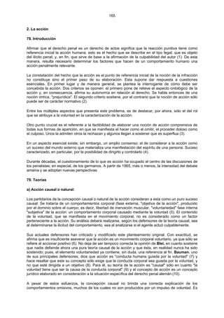 165
2. La acción
78. Introducción
Afirmar que el derecho penal es un derecho de actos significa que la reacción punitiva tiene como
referencia inicial la acción humana. esto es el hecho que se describe en el tipo legal; que es objeto
del ilícito penal; y, en fin, que sirve de base a la afirmación de la culpabilidad del autor (1). De esta
manera, resulta necesario determinar los factores que hacen de un comportamiento humano una
acción penalmente relevante.
La constatación del hecho que la acción es el punto de referencia inicial de la noción de la infracción
no constituye sino el primer paso de su elaboración. Esta supone dar respuesta a cuestiones
esenciales. En primer lugar y de manera general, se plantea la interrogante de cómo debe ser
concebida la acción. Dos criterios se oponen: el primero pone de relieve el aspecto ontológico de la
acción y, en consecuencia, afirma su autonomía en relación al derecho. Se habla entonces de una
noción ontíca, "prejurídica". El segundo criterio sostiene, por el contrario que la noción de acción sólo
puede ser de carácter normativo (2).
Entre los múltiples aspectos que presenta este problema, es de destacar, por ahora, sólo el del rol
que se atribuye a la voluntad en la caracterización de la acción.
Otro punto crucial es el referente a la factibilidad de elaborar una noción de acción comprensiva de
todas sus formas de aparición, en que se manifiesta el hacer como el omitir, el proceder doloso como
el culposo. Unos la admiten otros la rechazan y algunos llegan a sostener que es superflua (3).
En un aspecto esencial existe, sin embargo, un amplio consenso: el de considerar a la acción como
un suceso del mundo externo que materializa una manifestación del espíritu de una persona. Suceso
caracterizado, en particular, por la posibilidad de dirigirlo y controlarlo (4).
Durante décadas, el cuestionamiento de lo que es acción ha ocupado el centro de las discusiones de
los penalistas; en especial, de los germanos. A partir de 1965, más o menos, la intensidad del debate
amaina y se adoptan nuevas perspectivas.
79. Teorías
a) Acción causal o natural:
Los partidarios de la concepción causal o natural de la acción consideran a ésta como un puro suceso
causal. Se trataría de un comportamientos corporal (fase externa, "objetiva de la acción", producido
por el dominio sobre el cuerpo; es decir, libertad de inervación muscular, "voluntariedad" fase interna
"subjetiva" de la acción: un comportamiento corporal causado mediante la voluntad (5). El contenido
de la voluntad, que se manifiesta en el movimiento corporal, no es considerado como un factor
perteneciente a la acción. Su análisis deberá realizarse, según los defensores de la teoría causal, sea
al determinarse la ilicitud del comportamiento, sea al analizarse si el agente actuó culpablemente.
Sus actuales defensores han criticado y modificado este planteamiento original. Con exactitud, se
afirma que es insuficiente aseverar que la acción es un movimiento corporal voluntario, ya que sólo se
refiere al accionar positivo (6). No deja de ser tampoco correcta la opinión de Blei, en cuanto sostiene
que nadie defiende ahora una pura teoría causal de la acción y que ésta, en realidad nunca ha sido
sostenido; pues, el elemento voluntariedad ya contiene, sin duda, una referencia al fin. Bauman, uno
de sus principales defensores, dice que acción es "conducta humana guiada por la voluntad" (7) y
hace resaltar que este su concepto sólo exige que la conducta corporal sea guiada por la voluntad, y
no que esté dirigida a un objetivo (8). Para él, su teoría de la acción es "causal" sólo en cuanto "la
voluntad tiene que ser la causa de la conducta corporal" (9) y el concepto de acción es un concepto
jurídico elaborado en consideración a la situación específica del derecho penal alemán (10).
A pesar de estos esfuerzos, la concepción causal no brinda una correcta explicación de los
comportamientos omisivos, muchos de los cuales no son producidos por un impulso de voluntad. Es
 