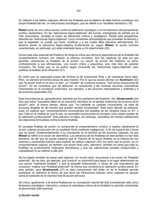 167
En relación a los delitos culposos, afirman los finalistas que el objetivo de tales hechos constituye una
propia finalidad del ser, un real proceso psicológico, que se refiere a un resultado extratípico (19).
Welzel parte de una crítica severa contra el relativismo axiológico y el normativismo del pensamiento
jurídico neokantiano. En las "estructuras lógico-objetivas" del mundo -impregnado de sentido por la
vida comunitaria- constata la fusión de elementos críticos y axiológicos. Desde esta perspectiva,
describe las "estructuras lógico-objetivas" como constantes antropológicas que preceden al derecho y
que el legislador no puede, por tanto, modificar y a las cuales debe atenerse estrictamente. En
derecho penal, la estructura lógico-objetiva fundamental es, según Welzel, la acción humana
caracterizada, en particular, por estar orientada hacia un fin determinado (20).
Contra esta idea esencial del finalismo se dirige la crítica que afirma la dependencia de la finalidad del
comportamiento humano con relación al sistema normativo. Son los objetivos de éste los que
permiten caracterizar la finalidad de la acción. La noción de acción del finalismo no sería,
contrariamente a sus afirmaciones, una noción crítica y prejurídica, sino más bien de carácter
normativo. De modo que no se podría seguir invocando las "estructuras lógico-objetivas" para
justificar el análisis de la infracción (21).
Es cierto que es capacidad propia del hombre la de proponerse fines y de orientarse hacia ellos.
Pero, no siempre el hombre actúa de esta manera. Por lo que es exacto afirmar con Kaufmann (22)
que "la acción final no es sino un tipo", un "modelo" de conducta humana, "una forma excepcional de
acción". Es de considerar que tal definición no comprende a las diversas acciones automáticas
(importantes en la circulación automotriz, por ejemplo), a las acciones intempestivas y violentas y a
las acciones pasionales (23).
Esta circunstancia es, generalmente, admitida por los partidarios del finalismo. Así, Stratenwerth (24)
dice que estos "supuestos faltan en el momento voluntario en el sentido tradicional de la teoría de la
acción"; pero, al mismo tiempo, afirma que, "no obstante su carácter inconsciente, se trata de
acciones dirigidas de tal manera que pueden resultar conscientes". Este autor alemán se esfuerza,
pues, en explicar que "comportamientos inconscientes son posibles de ser dirigidos hacia un fin", y
que "sólo en la medida en que lo sea, es razonable incorporarlos al concepto como objeto posible de
la valoración jurídico-penal". Este esfuerzo no logra, sin embargo, neutralizar de manera satisfactoria
las objeciones formuladas contra la teoría finalista.
El concepto finalista de acción no comprende el comportamiento omisivo ni explica cabalmente la
acción culposa (producción de un resultado ilícito mediante negligencia). A fin de superar las críticas
que se hacen, fundamentalmente, a su concepción en el dominio de las acciones culposas, es que
Welzel se refirió a la noción de cibernética. Los esfuerzos de los finalistas en este sentido no han sido
efectivos; de allí que se pueda sostener que la "historia de la teoría finalista es la historia de sus
diversos y cambiantes intentos para explicar los delitos culposos" (25). Es cierto que la acción, en un
comportamiento culposo, es también una acción final; pero, asimismo, también es cierto que esta su
finalidad es jurídicamente irrelevante (extratípica) y que las valoraciones penales (antijuricidad y
culpabilidad) no se refieren a ella (26).
Se ha tratado también de salvar esta objeción, sin mucho éxito, recurriendo a la noción de "finalidad
potencial". Así se dice, por ejemplo, que conducir un automóvil para llegar a un lugar determinado es
una acción "realmente finalista"; y que el atropello sobrevenido, a causa de una imprudencia del
conductor, implica una "finalidad potencial"; la misma que condiciona la valoración jurídico-penal. En
este sentido, para Stratenwerth (27) la clara comprensión del doble rol de la finalidad permite
esclarecer en definitiva el hecho de que tanto las infracciones dolosas como culposas se apoyan
sobre el substrato de la voluntad real de acción del autor.
Se critica, igualmente, a la teoría finalista por su concepción natural del dolo (considerado sólo como
fenómeno psicológico: intención) y porque la naturaleza misma de la finalidad no permite comprender
al denominado dolo eventual.
c) Acción social:
 