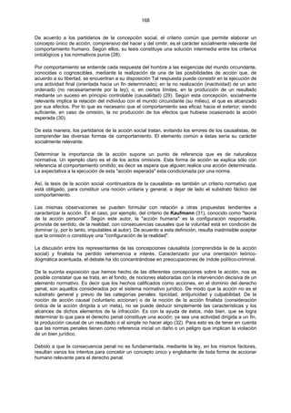 168
De acuerdo a los partidarios de la concepción social, el criterio común que permite elaborar un
concepto único de acción, comprensivo del hacer y del omitir, es el carácter socialmente relevante del
comportamiento humano. Según ellos, su tesis constituye una solución intermedia entre los criterios
ontológicos y los normativos puros (28).
Por comportamiento se entiende cada respuesta del hombre a las exigencias del mundo circundante,
conocidas o cognoscibles, mediante la realización de una de las posibilidades de acción que, de
acuerdo a su libertad, se encuentran a su disposición Tal respuesta puede consistir en la ejecución de
una actividad final (orientada hacia un fin determinado); en la no realización (inactividad) de un acto
ordenado (no necesariamente por la ley); o, en ciertos límites, en la producción de un resultado
mediante un suceso en principio controlable (causalidad) (29). Según esta concepción, socialmente
relevante implica la relación del individuo con el mundo circundante (su milieu), el que es alcanzado
por sus efectos. Por lo que es necesario que el comportamiento sea eficaz hacia el exterior; siendo
suficiente, en caso de omisión, la no producción de los efectos que hubiese ocasionado la acción
esperada (30).
De esta manera, los partidarios de la acción social tratan, evitando los errores de los causalistas, de
comprender las diversas formas de comportamiento. El elemento común a éstas sería su carácter
socialmente relevante.
Determinar la importancia de la acción supone un punto de referencia que es de naturaleza
normativa. Un ejemplo claro es el de los actos omisivos. Esta forma de acción se explica sólo con
referencia al comportamiento omitido; es decir se espera que alguien realice una acción determinada.
La expectativa a la ejecución de esta "acción esperada" esta condicionada por una norma.
Así, la tesis de la acción social -continuadora de la causalista- es también un criterio normativo que
está obligado, para constituir una noción unitaria y general, a dejar de lado el substrato fáctico del
comportamiento.
Las mismas observaciones se pueden formular con relación a otras propuestas tendientes a
caracterizar la acción. Es el caso, por ejemplo, del criterio de Kaufmann (31), conocido como "teoría
de la acción personal". Según este autor, la "acción humana" es la configuración responsable,
provista de sentido, de la realidad, con consecuencias causales que la voluntad está en condición de
dominar (y, por lo tanto, imputables al autor). De acuerdo a esta definición, resulta inadmisible aceptar
que la omisión o constituye una "configuración de la realidad".
La discusión entre los representantes de las concepciones causalista (comprendida la de la acción
social) y finalista ha perdido vehemencia e interés. Caracterizado por una orientación teórico-
dogmática acentuada, el debate ha ido concentrándose en preocupaciones de índole político-criminal.
De la sucinta exposición que hemos hecho de las diferentes concepciones sobre la acción, nos es
posible constatar que se trata, en el fondo, de nociones elaboradas con la intervención decisiva de un
elemento normativo. Es decir que los hechos calificados como acciones, en el dominio del derecho
penal, son aquellos considerados por el sistema normativo jurídico. De modo que la acción no es el
substrato general y previo de las categorías penales: tipicidad, antijuricidad y culpabilidad. De la
noción de acción causal (voluntario accionar) o de la noción de la acción finalista (consideración
óntica de la acción dirigida a un meta), no se puede deducir simplemente las características y los
alcances de dichos elementos de la infracción. Es con la ayuda de éstos, más bien, que se logra
determinar lo que para el derecho penal constituye una acción; ya sea una actividad dirigida a un fin,
la producción causal de un resultado o el simple no hacer algo (32). Para esto es de tener en cuenta
que las normas penales tienen como referencia inicial un daño o un peligro que implican la violación
de un bien jurídico.
Debido a que la consecuencia penal no es fundamentada, mediante la ley, en los mismos factores,
resultan vanos los intentos para concebir un concepto único y englobante de toda forma de accionar
humano relevante para el derecho penal.
 
