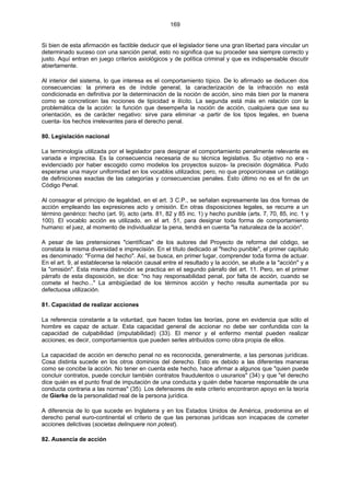 169
Si bien de esta afirmación es factible deducir que el legislador tiene una gran libertad para vincular un
determinado suceso con una sanción penal, esto no significa que su proceder sea siempre correcto y
justo. Aquí entran en juego criterios axiológicos y de política criminal y que es indispensable discutir
abiertamente.
Al interior del sistema, lo que interesa es el comportamiento típico. De lo afirmado se deducen dos
consecuencias: la primera es de índole general, la caracterización de la infracción no está
condicionada en definitiva por la determinación de la noción de acción, sino más bien por la manera
como se concreticen las nociones de tipicidad e ilícito. La segunda está más en relación con la
problemática de la acción: la función que desempeña la noción de acción, cualquiera que sea su
orientación, es de carácter negativo: sirve para eliminar -a partir de los tipos legales, en buena
cuenta- los hechos irrelevantes para el derecho penal.
80. Legislación nacional
La terminología utilizada por el legislador para designar el comportamiento penalmente relevante es
variada e imprecisa. Es la consecuencia necesaria de su técnica legislativa. Su objetivo no era -
evidenciado por haber escogido como modelos los proyectos suizos- la precisión dogmática. Pudo
esperarse una mayor uniformidad en los vocablos utilizados; pero, no que proporcionase un catálogo
de definiciones exactas de las categorías y consecuencias penales. Esto último no es el fin de un
Código Penal.
Al consagrar el principio de legalidad, en el art. 3 C.P., se señalan expresamente las dos formas de
acción empleando las expresiones acto y omisión. En otras disposiciones legales, se recurre a un
término genérico: hecho (art. 9), acto (arts. 81, 82 y 85 inc. 1) y hecho punible (arts. 7, 70, 85, inc. 1 y
100). El vocablo acción es utilizado, en el art. 51, para designar toda forma de comportamiento
humano: el juez, al momento de individualizar la pena, tendrá en cuenta "la naturaleza de la acción".
A pesar de las pretensiones "científicas" de los autores del Proyecto de reforma del código, se
constata la misma diversidad e imprecisión. En el título dedicado al "hecho punible", el primer capítulo
es denominado: "Forma del hecho". Así, se busca, en primer lugar, comprender toda forma de actuar.
En el art. 9, al establecerse la relación causal entre el resultado y la acción, se alude a la "acción" y a
la "omisión". Esta misma distinción se practica en el segundo párrafo del art. 11. Pero, en el primer
párrafo de esta disposición, se dice: "no hay responsabilidad penal, por falta de acción, cuando se
comete el hecho..." La ambigüedad de los términos acción y hecho resulta aumentada por su
defectuosa utilización.
81. Capacidad de realizar acciones
La referencia constante a la voluntad, que hacen todas las teorías, pone en evidencia que sólo el
hombre es capaz de actuar. Esta capacidad general de accionar no debe ser confundida con la
capacidad de culpabilidad (imputabilidad) (33). El menor y el enfermo mental pueden realizar
acciones; es decir, comportamientos que pueden serles atribuidos como obra propia de ellos.
La capacidad de acción en derecho penal no es reconocida, generalmente, a las personas jurídicas.
Cosa distinta sucede en los otros dominios del derecho. Esto es debido a las diferentes maneras
como se concibe la acción. No tener en cuenta este hecho, hace afirmar a algunos que "quien puede
concluir contratos, puede concluir también contratos fraudulentos o usurarios" (34) y que "el derecho
dice quién es el punto final de imputación de una conducta y quién debe hacerse responsable de una
conducta contraria a las normas" (35). Los defensores de este criterio encontraron apoyo en la teoría
de Gierke de la personalidad real de la persona jurídica.
A diferencia de lo que sucede en Inglaterra y en los Estados Unidos de América, predomina en el
derecho penal euro-continental el criterio de que las personas jurídicas son incapaces de cometer
acciones delictivas (societas delinquere non potest).
82. Ausencia de acción
 