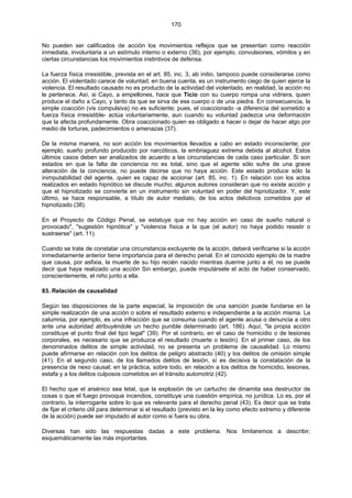 170
No pueden ser calificados de acción los movimientos reflejos que se presentan como reacción
inmediata, involuntaria a un estímulo interno o externo (36), por ejemplo, convulsiones, vómitos y en
ciertas circunstancias los movimientos instintivos de defensa.
La fuerza física irresistible, prevista en el art. 85, inc. 3, ab initio, tampoco puede considerarse como
acción. El violentado carece de voluntad; en buena cuenta, es un instrumento ciego de quien ejerce la
violencia. El resultado causado no es producto de la actividad del violentado. en realidad, la acción no
le pertenece. Así, si Cayo, a empellones, hace que Ticio con su cuerpo rompa una vidriera, quien
produce el daño a Cayo, y tanto da que se sirva de ese cuerpo o de una piedra. En consecuencia, la
simple coacción (vis compulsiva) no es suficiente; pues, el coaccionado -a diferencia del sometido a
fuerza física irresistible- actúa voluntariamente, aun cuando su voluntad padezca una deformación
que la afecta profundamente. Obra coaccionado quien es obligado a hacer o dejar de hacer algo por
medio de torturas, padecimientos o amenazas (37).
De la misma manera, no son acción los movimientos llevados a cabo en estado inconsciente; por
ejemplo, sueño profundo producido por narcóticos, la embriaguez extrema debida al alcohol. Estos
últimos casos deben ser analizados de acuerdo a las circunstancias de cada caso particular. Si son
estados en que la falta de conciencia no es total, sino que el agente sólo sufre de una grave
alteración de la conciencia, no puede decirse que no haya acción. Este estado produce sólo la
inimputabilidad del agente, quien es capaz de accionar (art. 85, inc. 1). En relación con los actos
realizados en estado hipnótico se discute mucho; algunos autores consideran que no existe acción y
que el hipnotizado se convierte en un instrumento sin voluntad en poder del hipnotizador. Y, este
último, se hace responsable, a título de autor mediato, de los actos delictivos cometidos por el
hipnotizado (38).
En el Proyecto de Código Penal, se estatuye que no hay acción en caso de sueño natural o
provocado", "sugestión hipnótica" y "violencia física a la que (el autor) no haya podido resistir o
sustraerse" (art. 11).
Cuando se trate de constatar una circunstancia excluyente de la acción, deberá verificarse si la acción
inmediatamente anterior tiene importancia para el derecho penal. En el conocido ejemplo de la madre
que causa, por asfixia, la muerte de su hijo recién nacido mientras duerme junto a él, no se puede
decir que haya realizado una acción Sin embargo, puede imputársele el acto de haber conservado,
conscientemente, el niño junto a ella.
83. Relación de causalidad
Según las disposiciones de la parte especial, la imposición de una sanción puede fundarse en la
simple realización de una acción o sobre el resultado externo e independiente a la acción misma. La
calumnia, por ejemplo, es una infracción que se consuma cuando el agente acusa o denuncia a otro
ante una autoridad atribuyéndole un hecho punible determinado (art. 186). Aquí, "la propia acción
constituye el punto final del tipo legal" (39). Por el contrario, en el caso de homicidio o de lesiones
corporales, es necesario que se produzca el resultado (muerte o lesión). En el primer caso, de los
denominados delitos de simple actividad, no se presenta un problema de causalidad. Lo mismo
puede afirmarse en relación con los delitos de peligro abstracto (40) y los delitos de omisión simple
(41). En el segundo caso, de los llamados delitos de lesión, sí es decisiva la constatación de la
presencia de nexo causal; en la práctica, sobre todo, en relación a los delitos de homicidio, lesiones,
estafa y a los delitos culposos cometidos en el tránsito automotriz (42).
El hecho que el arsénico sea letal, que la explosión de un cartucho de dinamita sea destructor de
cosas o que el fuego provoque incendios, constituye una cuestión empírica, no jurídica. Lo es, por el
contrario, la interrogante sobre lo que es relevante para el derecho penal (43). Es decir que se trata
de fijar el criterio útil para determinar si el resultado (previsto en la ley como efecto extremo y diferente
de la acción) puede ser imputado al autor como si fuera su obra.
Diversas han sido las respuestas dadas a este problema. Nos limitaremos a describir,
esquemáticamente las más importantes.
 